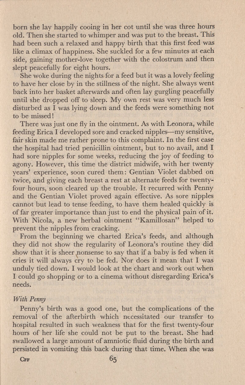 born she lay happily cooing in her cot until she was three hours old. Then she started to whimper and was put to the breast. This had been such a relaxed and happy birth that this first feed was like a climax of happiness. She suckled for a few minutes at each side, gaining mother-love together with the colostrum and then slept peacefully for eight hours. She woke during the nights for a feed but it was a lovely feeling to have her close by in the stillness of the night. She always went back into her basket afterwards and often lay gurgling peacefully until she dropped off to sleep. My own rest was very much less disturbed as I was lying down and the feeds were something not to be missed ! There was just one fly in the ointment. As with Leonora, while feeding Erica I developed sore and cracked nipples—my sensitive, fair skin made me rather prone to this complaint. In the first case the hospital had tried penicillin ointment, but to no avail, and I had sore nipples for some weeks, reducing the joy of feeding to agony. However, this time the district midwife, with her twenty years' experience, soon cured them: Gentian Violet dabbed on twice, and giving each breast a rest at alternate feeds for twenty- four hours, soon cleared up the trouble. It recurred with Penny and the Gentian Violet proved again effective. As sore nipples cannot but lead to tense feeding, to have them healed quickly is of far greater importance than just to end the physical pain of it. With Nicola, a new herbal ointment Kamillosan helped to prevent the nipples from cracking. From the beginning we charted Erica's feeds, and although they did not show the regularity of Leonora's routine they did show that it is sheer nonsense to say that if a baby is fed when it cries it will always cry to be fed. Nor does it mean that I was unduly tied down. I would look at the chart and work out when I could go shopping or to a cinema without disregarding Erica's needs. With Penny Penny's birth was a good one, but the complications of the removal of the afterbirth which necessitated our transfer to hospital resulted in such weakness that for the first twenty-four hours of her life she could not be put to the breast. She had swallowed a large amount of amniotic fluid during the birth and persisted in vomiting this back during that time. When she was Cff 65