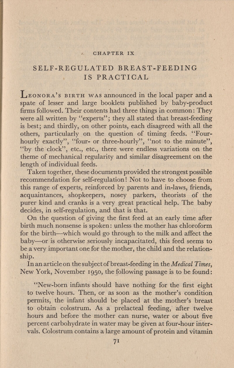• : ' ■■ ■: s Ы&ф'-: • ' ■^' '■ ^ t Â'àiifewcï'^=;:-'':■ ' ■■ ' :í,'■•' ^. ■ ií. chapter ix - SELF-REGULATED BREAST-FEEDING IS PRACTICAL Leonora's birth was announced in the local paper and a spate of lesser and large booklets published by baby-product firms followed. Their contents had three things in common: They were all written by experts; they all stated that breast-feeding is best; and thirdly, on other points, each disagreed with all the others, particularly on the question of timing feeds. Four- hourly exactly, four- or three-hourly, not to the minute, by the clock, etc., etc., there were endless variations on the theme of mechanical regularity and similar disagreement on the length of individual feeds. Taken together, these documents provided the strongest possible recommendation for self-regulation! Not to have to choose from this range of experts, reinforced by parents and in-laws, friends, acquaintances, shopkeepers, nosey parkers, theorists of the purer kind and cranks is a very great practical help. The baby decides, in self-regulation, and that is that. On the question of giving the first feed at an early time after birth much nonsense is spoken : vinless the mother has chloroform for the birth—^which would go through to the milk and affect the baby—or is otherwise seriously incapacitated, this feed seems to be a very important one for the mother, the child and the relation¬ ship. In an article on the subject of breast-feeding in the Medical Times ^ New York, November 1950, the following passage is to be found: New-born infants should have nothing for the first eight to twelve hours. Then, or as soon as the mother's condition permits, the infant should be placed at the mother's breast to obtain colostrum. As a prelacteal feeding, after twelve hours and before the mother can nurse, water or about five percent carbohydrate in water may be given at four-hour inter¬ vals. Colostrum contains a large amount of protein and vitamin 71
