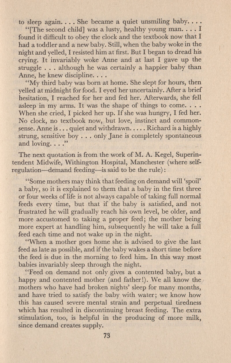to sleep again. . . . She became a quiet unsmiling baby. . . . [The second child] was a lusty, healthy young man. ... I found it difficult to obey the clock and the textbook now that I had a toddler and a new baby. Still, when the baby woke in the night and yelled, I resisted him at first. But I began to dread his crying. It invariably woke Anne and at last I gave up the struggle . . . although he was certainly a happier baby than Anne, he knew discipline. . . . My third baby was born at home. She slept for hours, then yelled at midnight for food. I eyed her uncertainly. After a brief hesitation, I reached for her and fed her. Afterwards, she fell asleep in my arms. It was the shape of things to come. . . . When she cried, I picked her up. If she was hungry, I fed her. No clock, no textbook now, but love, instinct and common- sense. Anne is ... quiet and withdrawn Richard is a highly strung, sensitive boy . . . only Jane is completely spontaneous and loving. ... The next quotation is from the work of M. A. Kegel, Superin¬ tendent Midwife, Withington Hospital, Manchester (where self- regulation—demand feeding—is said to be the rule) : Some mothers may think that feeding on demand will 'spoil' a baby, so it is explained to them that a baby in the first three or four weeks of life is not always capable of taking full normal feeds every time, but that if the baby is satisfied, and not frustrated he will gradually reach his own level, be older, and more accustomed to taking a proper feed; the mother being more expert at handling him, subsequently he will take a full feed each time and not wake up in the night. When a mother goes home she is advised to give the last feed as late as possible, and if the baby wakes a short time before the feed is due in the morning to feed him. In this way most babies invariably sleep through the night. Feed on demand not only gives a contented baby, but a happy and contented mother (and father!). We all know the mothers who have had broken nights' sleep for many months, and have tried to satisfy the baby with water; we know how this has caused severe mental strain and perpetual tiredness which has resulted in discontinuing breast feeding. The extra stimulation, too, is helpful in the producing of more milk, since demand creates supply. 73