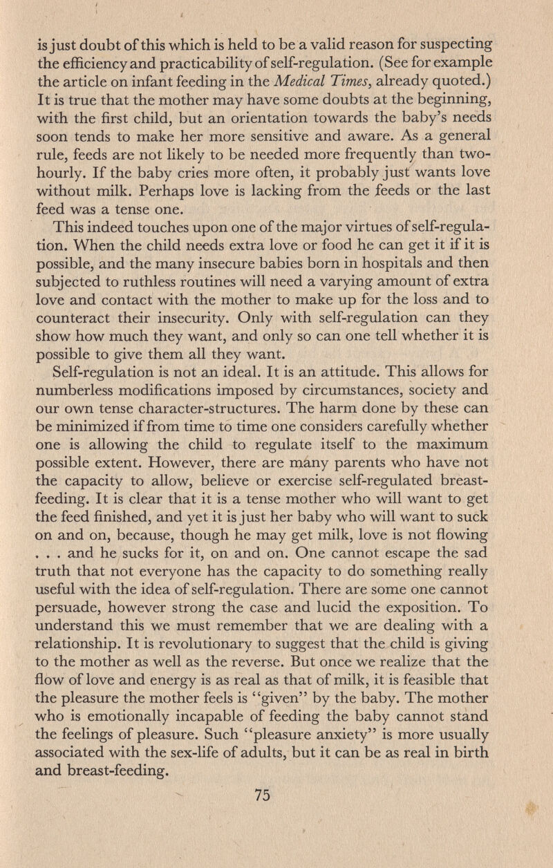 is just doubt of this which is held to be a valid reason for suspecting the efficiency and practicability of self-regulation. (See for example the article on infant feeding in the Medical Times, already quoted.) It is true that the mother may have some doubts at the beginning, with the first child, but an orientation towards the baby's needs soon tends to make her more sensitive and aware. As a general rule, feeds are not likely to be needed more frequently than two- hourly. If the baby cries more often, it probably just wants love without milk. Perhaps love is lacking from the feeds or the last feed was a tense one. This indeed touches upon one of the major virtues of self-regula¬ tion. When the child needs extra love or food he can get it if it is possible, and the many insecure babies born in hospitals and then subjected to ruthless routines will need a varying amount of extra love and contact with the mother to make up for the loss and to counteract their insecurity. Only with self-regulation can they show how much they want, and only so can one tell whether it is possible to give them all they want. Self-regulation is not an ideal. It is an attitude. This allows for numberless modifications imposed by circumstances, society and our own tense character-structures. The harm done by these can be minimized if from time to time one considers carefully whether one is allowing the child to regulate itself to the maximum possible extent. However, there are mány parents who have not the capacity to allow, believe or exercise self-regulated breast¬ feeding. It is clear that it is a tense mother who will want to get the feed finished, and yet it is just her baby who will want to suck on and on, because, though he may get milk, love is not flowing . . . and he sucks for it, on and on. One cannot escape the sad truth that not everyone has the capacity to do something really useful with the idea of self-regulation. There are some one cannot persuade, however strong the case and lucid the exposition. To understand this we must remember that we are dealing with a relationship. It is revolutionary to suggest that the child is giving to the mother as well as the reverse. But once we realize that the flow of love and energy is as real as that of milk, it is feasible that the pleasure the mother feels is given by the baby. The mother who is emotionally incapable of feeding the baby cannot stand the feelings of pleasure. Such pleasure anxiety is more usually associated with the sex-life of adults, but it can be as real in birth and breast-feeding. 75
