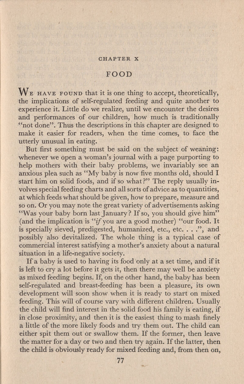 ( i ,i , chapter x ' FOOD We have found that it is one thing to accept, theoretically, the implications of self-regulated feeding and quite another to experience it. Little do we realize, until we encounter the desires and performances of our children, how much is traditionally not done. Thus the descriptions in this chapter are designed to make it easier for readers, when the time comes, to face the utterly unusual in eating. But first something must be said on the subject of weaning; whenever we open a woman's journal with a page purporting to help mothers with their baby problems, we invariably see an anxious plea such as My baby is now five months old, should I start him on solid foods, and if so what? The reply usually in¬ volves special feeding charts and all sorts of advice as to quantities, at which feeds what should be given, how to prepare, measure and so on. Or you may note the great variety of advertisements asking Was your baby born last January? If so, you should give him (and the implication is ^you are a good mother) our food. It is specially sieved, predigested, humanized, etc., etc. . . ., and possibly also devitalized. The whole thing is a typical case of commercial interest satisfying a mother's anxiety about a natural situation in a life-negative society. If a baby is used to having its food only at a set time, and if it is left to cry a lot before it gets it, then there may well be anxiety as mixed feeding begins. If, on the other hand, the baby has been self-regulated and breast-feeding has been a pleasure, its own development will soon show when it is ready to start on mixed feeding. This will of course vary with different children. Usually the child will find interest in the solid food his family is eating, if in close proximity, and then it is the easiest thing to mash finely a little of the more likely foods and try them out. The child can either spit them out or swallow them. If the former, then leave the matter for a day or two and then try again. If the latter, then the child is obviously ready for mixed feeding and, from then on, 77