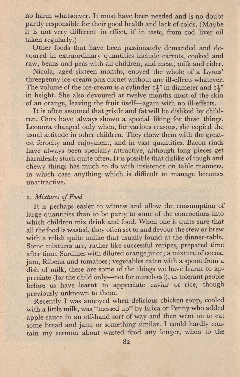no harm whatsoever. It must have been needed and is no doubt partly responsible for their good health and lack of colds. (Maybe it is not very different in effect, if in taste, from cod liver oil taken regularly.) Other foods that have been passionately demanded and de¬ voured in extraordinary quantities include carrots, cooked and raw, beans and peas with all children, and meat, milk and cider. Nicola, aged sixteen months, enoyed the whole of a Lyons' threepenny ice-cream plus cornet without any ill-effects whatever. The volume of the ice-cream is a cylinder 1in diameter and 1 in height. She also devoured at twelve months most of the skin of an orange, leaving the fruit itself—again with no ill-effects. It is often assumed that gristle and fat will be disliked by child¬ ren. Ours have always shown a special liking for these things. Leonora changed only when, for various reasons, she copied the usual attitude in other children. They chew them with the great¬ est ferocity and enjoyment, and in vast quantities. Bacon rinds have always been specially attractive, although long pieces get harmlessly stuck quite often. It is possible that dislike of tough and chewy things has much to do with insistence on table manners, in which case anything which is difficult to manage becomes unattractive. 2. Mixtures of Food It is perhaps easier to witness and allow the consumption of large quantities than to be party to some of the concoctions into which children mix drink and food. When one is quite sure that all the food is wasted, they often set to and devour the stew or brew with a relish quite unlike that usually found at the dinner-table. Some mixtures are, rather like successful recipes, prepared time after time. Sardines with diluted orange juice; a mixture of cocoa, jam, Ribena and tomatoes; vegetables eaten with a spoon from a dish of milk, these are some of the things we have learnt to ap¬ preciate (for the child only—not for ourselves!), as tolerant people before us have learnt to appreciate caviar or rice, though previotisly unknown to them. Recently I was annoyed when delicious chicken soup, cooled with a little milk, was messed up by Erica or Penny who added apple sauce in an off-hand sort of way and then went on to eat some bread and jam, or something similar. I could hardly con¬ tain my sermon about wasted food any longer, when to the 82