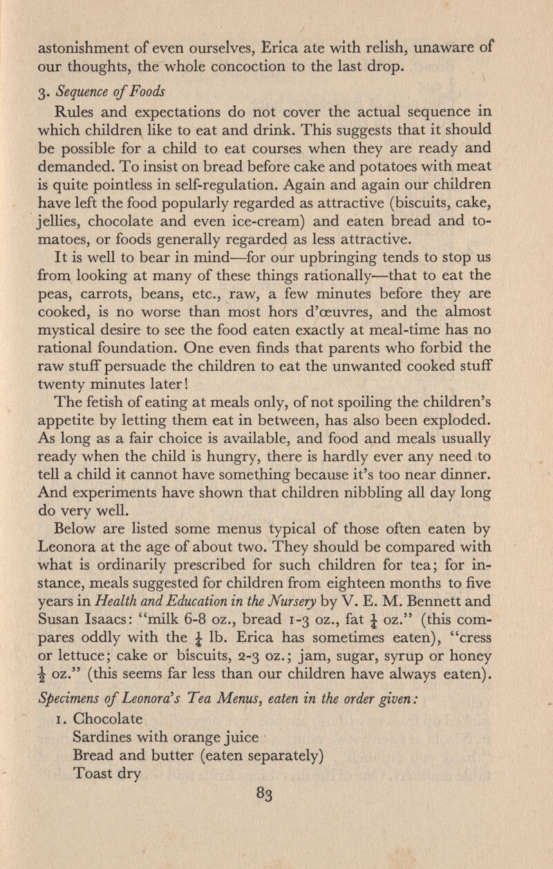 astonishment of even ourselves, Erica ate with relish, unaware of our thoughts, the whole concoction to the last drop. 3. Sequence of Foods Rules and expectations do not cover the actual sequence in which children like to eat and drink. This suggests that it should be possible for a child to eat courses when they are ready and demanded. To insist on bread before cake and potatoes with meat is quite pointless in self-regulation. Again and again our children have left the food popularly regarded as attractive (biscuits, cake, jellies, chocolate and even ice-cream) and eaten bread and to¬ matoes, or foods generally regarded as less attractive. It is well to bear in mind—^for our upbringing tends to stop us from looking at many of these things rationally—that to eat the peas, carrots, beans, etc., raw, a few minutes before they are cooked, is no worse than most hors d'œuvres, and the almost mystical desire to see the food eaten exactly at meal-time has no rational foundation. One even finds that parents who forbid the raw stuff persuade the children to eat the unwanted cooked stuff twenty minutes later ! The fetish of eating at meals only, of not spoiling the children's appetite by letting them eat in between, has also been exploded. As long as a fair choice is available, and food and meals usually ready when the child is hungry, there is hardly ever any need to tell a child it cannot have something because it's too near dinner. And experiments have shown that children nibbling all day long do very well. Below are listed some menus typical of those often eaten by Leonora at the age of about two. They should be compared with what is ordinarily prescribed for such children for tea; for in¬ stance, meals suggested for children from eighteen months to five years in Health and Education in the Nursery by V. E. M. Bennett and Susan Isaacs; milk 6-8 oz., bread 1-3 oz., fat | oz. (this com¬ pares oddly with the ^ lb. Erica has sometimes eaten), cress or lettuce; cake or biscuits, 2-3 oz.; jam, sugar, syrup or honey •| oz. (this seems far less than our children have always eaten). Specimens of Leonora^s Tea Menus, eaten in the order given : I. Chocolate Sardines with orange juice Bread and butter (eaten separately) Toast dry 83