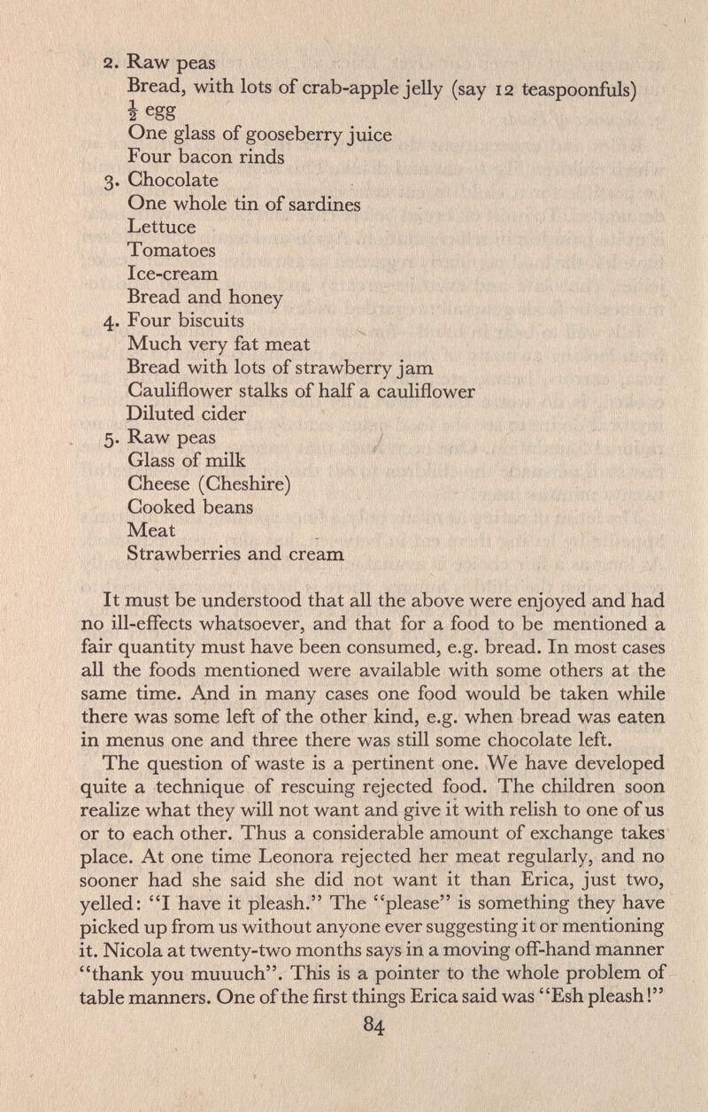 2. Raw peas Bread, with lots of crab-apple jelly (say 12 teaspoonfuls) i egg One glass of gooseberry juice Four bacon rinds Я. Chocolate . T One whole tin of sardines ^ /  ï; , , ■ ■••v.; Lettuce ^ ^ ^ Tomatoes ^ ' ' , . \ Ice-cream 1 ^ , ' ' ' ' * ^ V Bread and honey , .i 4. Four biscuits ■ Much very fat meat , Bread with lots of strawberry jam Cauliflower stalks of half a cauliflower Diluted cider ' 5. Raw peas / , ^ - Glass of milk Cheese (Cheshire) Cooked beans . Meat V 1 ' ' ; Strawberries and cream It must be understood that all the above were enjoyed and had no ill-effects whatsoever, and that for a food to be mentioned a fair quantity must have been consumed, e.g. bread. In most cases all the foods mentioned were available with some others at the same time. And in many cases one food would be taken while there was some left of the other kind, e.g. when bread was eaten in menus one and three there was still some chocolate left. The question of waste is a pertinent one. We have developed quite a technique of rescuing rejected food. The children soon realize what they will not want and give it with relish to one of us or to each other. Thus a considerable amount of exchange takes place. At one time Leonora rejected her meat regularly, and no sooner had she said she did not want it than Erica, just two, yelled: I have it pleash. The please is something they have picked up from us without anyone ever suggesting it or mentioning it. Nicola at twenty-two months says in a moving off-hand manner thank you muuuch. This is a pointer to the whole problem of table manners. One of the first things Erica said was Esh pleash ! 84