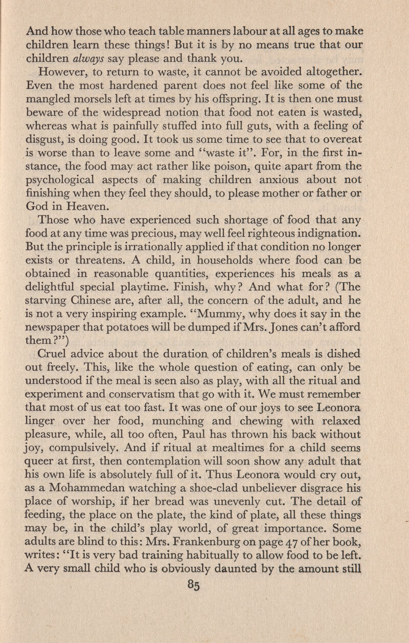 And how those who teach table manners labour at all ages to make children learn these things! But it is by no means true that our children always say please and thank you. However, to return to waste, it cannot be avoided altogether. Even the most hardened parent does not feel like some of the mangled morsels left at times by his offspring. It is then one must beware of the widespread notion that food not eaten is wasted, whereas what is painfully stuffed into full guts, with a feeling of disgust, is doing good. It took us some time to see that to overeat is worse than to leave some and waste it. For, in the first in¬ stance, the food may act rather like poison, quite apart from the psychological aspects of making children anxious about not finishing when they feel they should, to please mother or father or God in Heaven. Those who have experienced such shortage of food that any food at any time was precious, may well feel righteous indignation. But the principle is irrationally applied if that condition no longer exists or threatens. A child, in households where food can be obtained in reasonable quantities, experiences his meals as a delightful special playtime. Finish, why? And what for? (The starving Chinese are, after all, the concern of the adult, and he is not a very inspiring example. Mummy, why does it say in the newspaper that potatoes will be dumped if Mrs. Jones can't afford them?) Cruel advice about the duration of children's meals is dished out freely. This, like the whole question of eating, can only be understood if the meal is seen also as play, with all the ritual and experiment and conservatism that go with it. We must remember that most of us eat too fast. It was one of our joys to see Leonora linger over her food, munching and chewing with relaxed pleasure, while, all too often, Paul has thrown his back without joy, compulsively. And if ritual at mealtimes for a child seems queer at first, then contemplation will soon show any adult that his own life is absolutely full of it. Thus Leonora would cry out, as a Mohammedan watching a shoe-clad unbeliever disgrace his place of worship, if her bread was unevenly cut. The detail of feeding, the place on the plate, the kind of plate, all these things may be, in the child's play world, of great importance. Some adults are blind to this : Mrs. Frankenburg on page 47 of her book, writes: It is very bad training habitually to allow food to be left. A very small child who is obviously daunted by the amount still 85