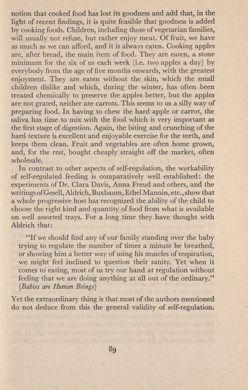 notion that cooked food has lost its goodness and add that, in the Hght of recent findings, it is quite feasible that goodness is added by cooking foods. Children, including those of vegetarian families, will usually not refuse, but rather enjoy meat. Of fruit, we have as much as we can afford, and it is always eaten. Cooking apples are, after bread, the main item of food. They are eaten, a stone minimum for the six of us each week (i.e. two apples a day) by everybody from the age of five months onwards, with the greatest enjoyment. They are eaten without the skin, which the small children dislike and which, during the winter, has often been treated chemically to preserve the apples better, but the apples are not grated, neither are carrots. This seems to us a silly way of preparing food. In having to chew the hard apple or carrot, the saliva has time to mix with the food which is very important as the first stage of digestion. Again, the biting and crunching of the hard texture is excellent and enjoyable exercise for the teeth, and keeps them clean. Fruit and vegetables are often home grown, and, for the rest, bought cheaply straight off the market, often wholesale. In contrast to other aspects of self-regulation, the workability of self-régulated feeding is comparatively well established: the experiments of Dr. Clara Davis, Anna Freud and others, and the writings of Gesell, Aldrich, Buxbaum, Ethel Mannin, etc., show that a whole progressive host has recognized the ability of the child to choose the right kind and quantity of food from what is available on well assorted trays. For a long time they have thought with Aldrich that: If we should find any of our family standing over the baby trying to regulate the number of times a minute he breathed, or showing him a better way of using his muscles of respiration, we might feel inclined to question their sanity. Yet when it comes to eating, most of us try our hand at regulation without feeling that we are doing anything at all out of the ordinary. (Babies are Human Beings) Yet the extraordinary thing is that most of the authors mentioned do not deduce from this the general validity of self-regulation. 1 ' , ; Va ^ '
