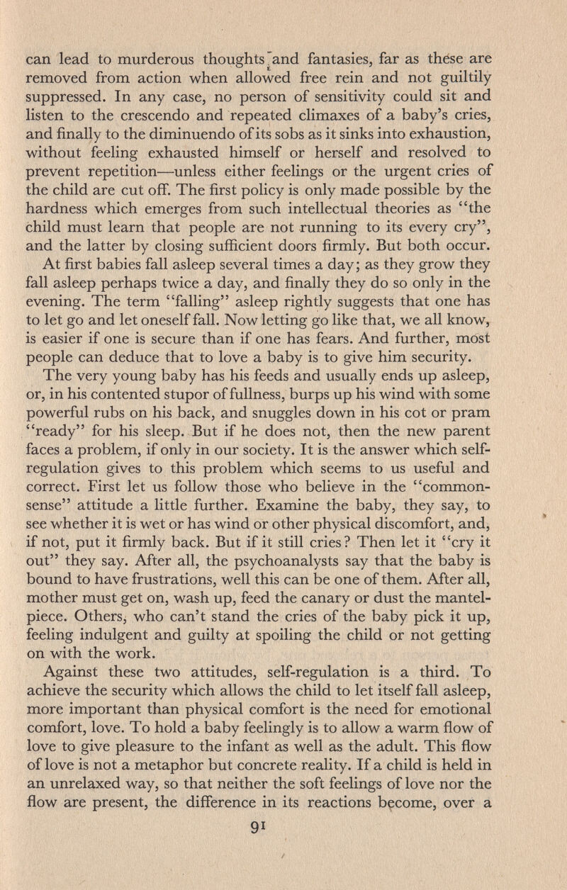 can lead to murderous thoughts'and fantasies, far as these are removed from action when allowed free rein and not guiltily- suppressed. In any case, no person of sensitivity could sit and listen to the crescendo and repeated climaxes of a baby's cries, and finally to the diminuendo of its sobs as it sinks into exhaustion, without feeling exhausted himself or herself and resolved to prevent repetition—unless either feelings or the urgent cries of the child are cut off. The first policy is only made possible by the hardness which emerges from such intellectual theories as the child must learn that people are not running to its every cry, and the latter by closing sufíicient doors firmly. But both occur. At first babies fall asleep several times a day ; as they grow they fall asleep perhaps twice a day, and finally they do so only in the evening. The term falling asleep rightly suggests that one has to let go and let oneself fall. Now letting go like that, we all know, is easier if one is secure than if one has fears. And further, most people can deduce that to love a baby is to give him security. The very young baby has his feeds and usually ends up asleep, or, in his contented stupor of fullness, burps up his wind with some powerful rubs on his back, and snuggles down in his cot or pram ready for his sleep. But if he does not, then the new parent faces a problem, if only in our society. It is the answer which self- regulation gives to this problem which seems to us useful and correct. First let us follow those who believe in the common- sense attitude a little further. Examine the baby, they say, to see whether it is wet or has wind or other physical discomfort, and, if not, put it firmly back. But if it still cries? Then let it cry it out they say. After all, the psychoanalysts say that the baby is bound to have frustrations, well this can be one of them. After all, mother must get on, wash up, feed the canary or dust the mantel¬ piece. Othersj who can't stand the cries of the baby pick it up, feeling indulgent and guilty at spoiling the child or not getting on with the work. Against these two attitudes, self-regulation is a third. To achieve the security which allows the child to let itself fall asleep, more important than physical comfort is the need for emotional comfort, love. To hold a baby feelingly is to allow a warm flow of love to give pleasure to the infant as well as the adult. This flow of love is not a metaphor but concrete reality. If a child is held in an unrelaxed way, so that neither the soft feelings of love nor the flow are present, the difference in its reactions become, over a 91 /