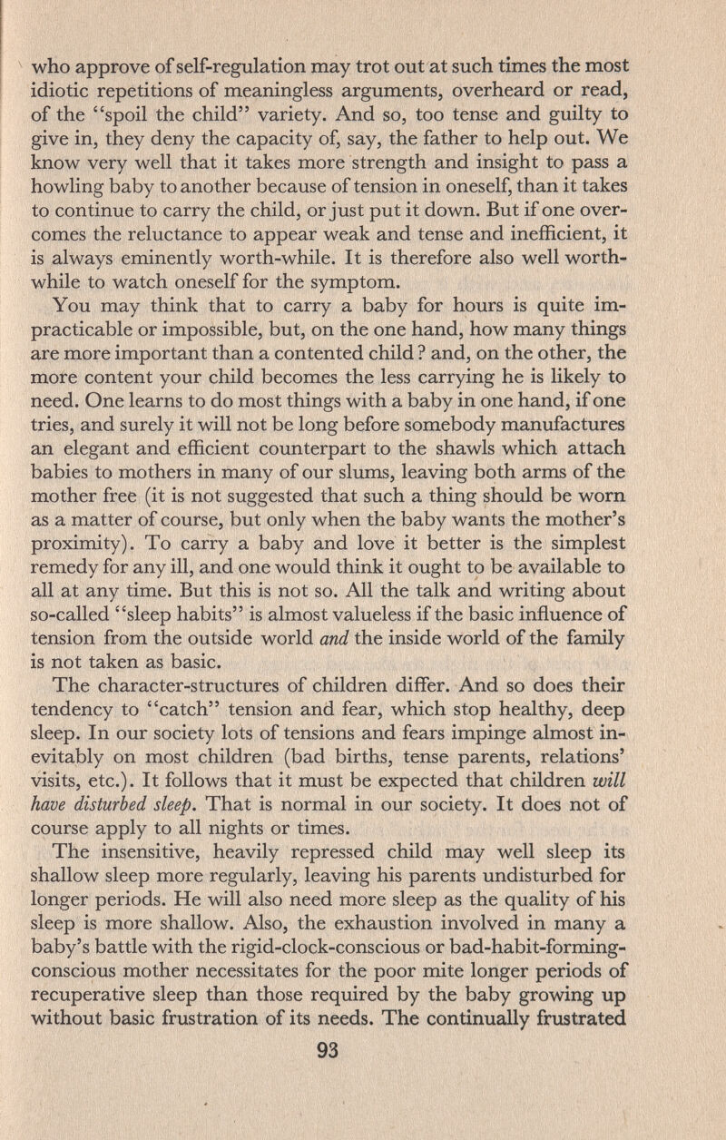^ who approve of self-regulation may trot out at such times the most idiotic repetitions of meaningless arguments, overheard or read, of the spoil the child variety. And so, too tense and guilty to give in, they deny the capacity of, say, the father to help out. We know very well that it takes more strength and insight to pass a howling baby to another because of tension in oneself, than it takes to continue to carry the child, or just put it down. But if one over¬ comes the reluctance to appear weak and tense and inefficient, it is always eminently worth-while. It is therefore also well worth¬ while to watch oneself for the symptom. You may think that to carry a baby for hours is quite im¬ practicable or impossible, but, on the one hand, how many things are more important than a contented child ? and, on the other, the more content your child becomes the less carrying he is likely to need. One learns to do most things with a baby in one hand, if one tries, and surely it will not be long before somebody manufactures an elegant and efficient counterpart to the shawls which attach babies to mothers in many of our slums, leaving both arms of the mother free (it is not suggested that such a thing should be worn as a matter of course, but only when the baby wants the mother's proximity). To carry a baby and love it better is the simplest remedy for any ill, and one would think it ought to be available to all at any time. But this is not so. All the talk and writing about so-called sleep habits is almost valueless if the basic influence of tension from the outside world and the inside world of the family is not taken as basic. The character-structures of children differ. And so does their tendency to catch tension and fear, which stop healthy, deep sleep. In our society lots of tensions and fears impinge almost in¬ evitably on most children (bad births, tense parents, relations' visits, etc.). It follows that it must be expected that children will have disturbed sleep. That is normal in our society. It does not of course apply to all nights or times. The insensitive, heavily repressed child may well sleep its shallow sleep more regularly, leaving his parents undisturbed for longer periods. He will also need more sleep as the quality of his sleep is more shallow. Also, the exhaustion involved in many a baby's battle with the rigid-clock-conscious or bad-habit-forming- conscious mother necessitates for the poor mite longer periods of recuperative sleep than those required by the baby growing up without basic frustration of its needs. The continually frustrated 93