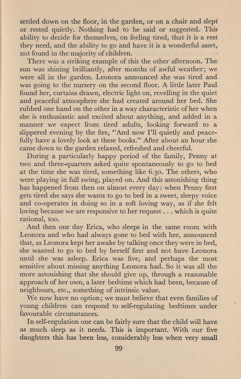 settled down on the floor, in the garden, or on a chair and slept or rested quietly. Nothing had to be said or suggested. This ability to decide for themselves, on feeling tired, that it is a rest they need, and the ability to go and have it is a wonderful asset, not found in the majority of children. There was a striking example of this the other afternoon. The sun was shining brilliantly, after months of awful weather; we were all in the garden. Leonora announced she was tired and was going to the nursery on the second floor. A little later Paul found her, curtains drawn, electric light on, revelling in the quiet and peaceful atmosphere she had created around her bed. She rubbed one hand on the other in a way characteristic of her when she is enthusiastic and excited about anything, and added in a manner we expect from tired adults, looking forward to a slippered evening by the fire, And now I'll quietly and peace¬ fully have a lovely look at these books. After about an hour she came down to the garden relaxed, refreshed and cheerful. During a particularly happy period of the family, Penny at two and three-quarters asked quite spontaneously to go to bed at the time she was tired, something like 6.30. The others, who were playing in full swing, played on. And this astonishing thing has happened from then on almost every day : when Penny first gets tired she says she wants to go to bed in a sweet, sleepy voice and co-operates in doing so in a soft loving way, as if she felt loving because we are responsive to her request. . . which is quite rational, too. And then one day Erica, who sleeps in the same room with Leonora and who had always gone to bed with her, announced that, as Leonora kept her awake by talking once they were in bed, she wanted to go to bed by herself first and not have Leonora until she was asleep. Erica was five, and perhaps the most sensitive about missing anything Leonora had. So it was all the more astonishing that she should give up, through a reasonable approach of her own, a later bedtime which had been, because of neighbours, etc., something of intrinsic value. We now have no option; we must believe that even families of young children can respond to self-regulating bedtimes under favourable circumstances. In self-regulation one can be fairly sure that the child will have as much sleep as it needs. This is important. With our five daughters this has been less, considerably less when very small 99