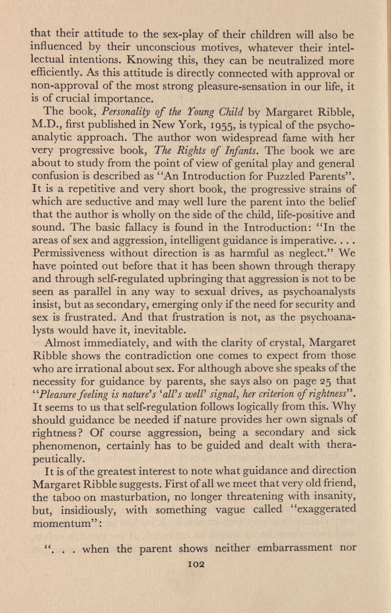 that their attitude to the sex-play of their children will also be influenced by their unconscious motives, whatever their intel¬ lectual intentions. Knowing this, they can be neutralized more efficiently. As this attitude is directly connected with approval or non-approval of the most strong pleasure-sensation in our life, it is of crucial importance. The book, Personality of the Toung Child by Margaret Ribble, M.D., first published in New York, 1955, is typical of the psycho¬ analytic approach. The author won widespread fame with her very progressive book, The Rights of Infants. The book we are about to study from the point of view of genital play and general confusion is described as An Introduction for Puzzled Parents. It is a repetitive and very short book, the progressive strains of which are seductive and may well lure the parent into the belief that the author is wholly on the side of the child, life-positive and sound. The basic fallacy is found in the Introduction: In the areas of sex and aggression, intelligent guidance is imperative.... Permissiveness without direction is as harmful as neglect. We have pointed out before that it has been shown through therapy and through self-regulated upbringing that aggression is not to be seen as parallel in any way to sexual drives, as psychoanalysts insist, but as secondary, emerging only if the need for security and sex is frustrated. And that frustration is not, as the psychoana¬ lysts would have it, inevitable. Almost immediately, and with the clarity of crystal, Margaret Ribble shows the contradiction one comes to expect from those who are irrational about sex. For although above she speaks of the necessity for guidance by parents, she says also on page 25 that Pleasure feeling is naturels ^aWs well' signal, her criterion of rightness. It seems to us that self-regulation follows logically from this. Why should guidance be needed if nature provides her own signals of rightness? Of course aggression, being a secondary and sick phenomenon, certainly has to be guided and dealt with thera¬ peutically. It is of the greatest interest to note what guidance and direction Margaret Ribble suggests. First of all we meet that very old friend, the taboo on masturbation, no longer threatening with insanity, but, insidiously, with something vague called exaggerated momentum : . . . when the parent shows neither embarrassment nor 102