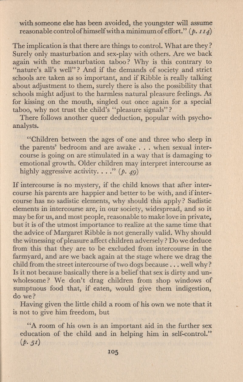 with someone else has been avoided, the youngster will assume reasonable control ofhimselfwith a minimum of effort. [p. ii^ The implication is that there are things to control. What are they ? Surely only masturbation and sex-play with others. Are we back again with the masturbation taboo? Why is this contrary to nature's all's well? And if the demands of society and strict schools are taken as so important, and if Ribble is really talking about adjustment to them, surely there is also the possibility that schools might adjust to the harmless natural pleasure feelings. As for kissing on the mouth, singled out once again for a special taboo, why not trust the child's pleasure signals? There follows another queer deduction, popular with psycho¬ analysts. Children between the ages of one and three who sleep in the parents' bedroom and are awake . . . when sexual inter¬ course is going on are stimulated in a way that is damaging to emotional growth. Older children may interpret intercourse as highly aggressive activity. ... (/). If intercourse is no mystery, if the child knows that after inter¬ course his parents are happier and better to be with, and if inter¬ course has no sadistic elements, why should this apply? Sadistic elements in intercourse are, in our society, widespread, and so it may be for us, and most people, reasonable to make love in private, but it is of the utmost importance to realize at the same time that the advice of Margaret Ribble is not generally valid. Why should the witnessing of pleasure affect children adversely ? Do we deduce from this that they are to be excluded fronl intercourse in the farmyard, and are we back again at the stage where we drag the child from the street intercourse of two dogs because ... well why ? Is it not because basically there is a belief that sex is dirty and un¬ wholesome? We don't drag children from shop windows of sumptuous food that, if eaten, would give them indigestion, do we? Having given the little child a room of his own we note that it is not to give him freedom, but A room of his own is an important aid in the further sex education of the child and in helping him in self-control. {P- 5^) 105