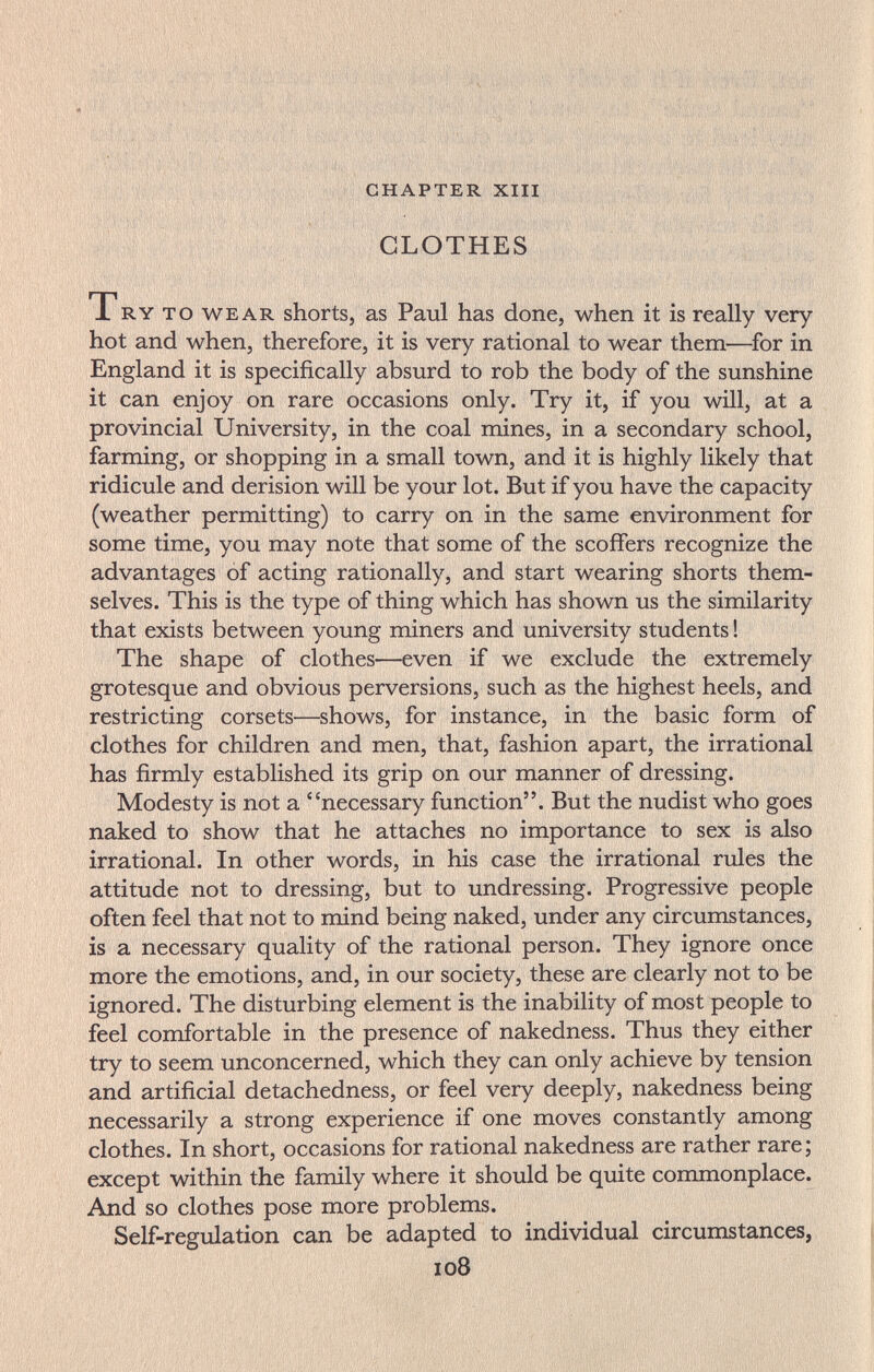 •■ ' M 'Í; , . -í,  CHAPTER XIII CLOTHES ТRY ТО WEAR shorts, as Paul has done, when it is really very hot and when, therefore, it is very rational to wear them—^for in England it is specifically absurd to rob the body of the sunshine it can enjoy on rare occasions only. Try it, if you will, at a provincial University, in the coal mines, in a secondary school, farming, or shopping in a small town, and it is highly likely that ridicule and derision will be your lot. But if you have the capacity (weather permitting) to carry on in the same environment for some time, you may note that some of the scoffers recognize the advantages of acting rationally, and start wearing shorts them¬ selves. This is the type of thing which has shown us the similarity that exists between young miners and university students ! The shape of clothes—even if we exclude the extremely grotesque and obvious perversions, such as the highest heels, and restricting corsets—shows, for instance, in the basic form of clothes for children and men, that, fashion apart, the irrational has firmly established its grip on our manner of dressing. Modesty is not a necessary function. But the nudist who goes naked to show that he attaches no importance to sex is also irrational. In other words, in his case the irrational rules the attitude not to dressing, but to undressing. Progressive people often feel that not to mind being naked, under any circumstances, is a necessary quality of the rational person. They ignore once more the emotions, and, in our society, these are clearly not to be ignored. The disturbing element is the inability of most people to feel comfortable in the presence of nakedness. Thus they either try to seem unconcerned, which they can only achieve by tension and artificial detachedness, or feel very deeply, nakedness being necessarily a strong experience if one moves constantly among clothes. In short, occasions for rational nakedness are rather rare; except within the family where it should be quite commonplace. And so clothes pose more problems. Self-regulation can be adapted to individual circumstances, io8