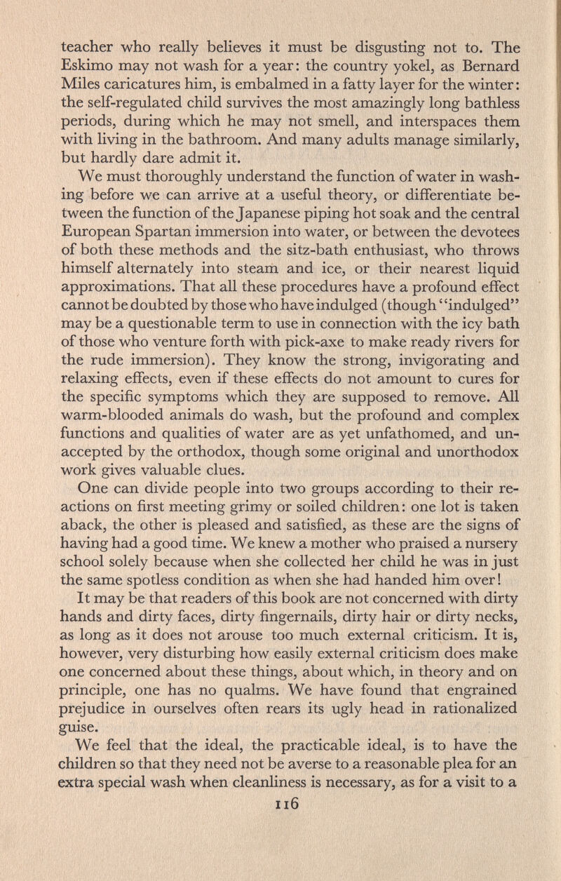 teacher who really believes it must be disgusting not to. The Eskimo may not wash for a year : the country yokel, as Bernard Miles caricatures him, is embalmed in a fatty layer for the winter : the self-regulated child survives the most amazingly long bathless periods, during which he may not smell, and interspaces them with living in the bathroom. And many adults manage similarly, but hardly dare admit it. We must thoroughly understand the function of water in wash¬ ing before we can arrive at a useful theory, or differentiate be¬ tween the function of the Japanese piping hot soak and the central European Spartan immersion into water, or between the devotees of both these methods and the sitz-bath enthusiast, who throws himself alternately into steam and ice, or their nearest liquid approximations. That all these procedures have a profound effect cannot be doubted by those who have indulged (though ' 'indulged may be a questionable term to use in connection with the icy bath of those who venture forth with pick-axe to make ready rivers for the rude immersion). They know the strong, invigorating and relaxing effects, even if these effects do not amount to cures for the specific symptoms which they are supposed to remove. All warm-blooded animals do wash, but the profound and complex functions and qualities of water are as yet unfathomed, and un¬ accepted by the orthodox, though some original and unorthodox work gives valuable clues. One can divide people into two groups according to their re¬ actions on first meeting grimy or soiled children : one lot is taken aback, the other is pleased and satisfied, as these are the signs of having had a good time. We knew a mother who praised a nursery school solely because when she collected her child he was in just the same spotless condition as when she had handed him over ! It may be that readers of this book are not concerned with dirty hands and dirty faces, dirty fingernails, dirty hair or dirty necks, as long as it does not arouse too much external criticism. It is, however, very disturbing how easily external criticism does make one concerned about these things, about which, in theory and on principle, one has no qualms. We have found that engrained prejudice in ourselves often rears its ugly head in rationalized guise. We feel that the ideal, the practicable ideal, is to have the children so that they need not be averse to a reasonable plea for an extra special wash when cleanliness is necessary, as for a visit to a Ii6