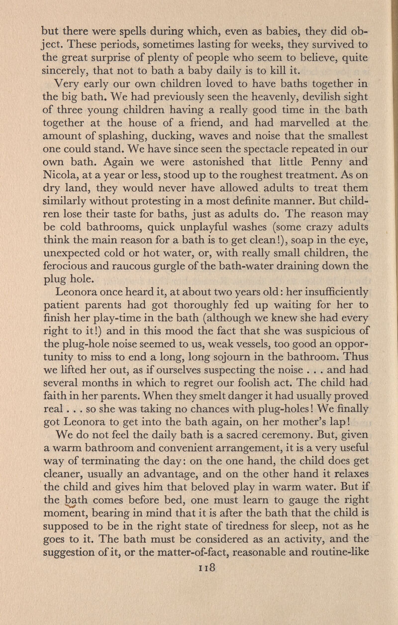 but there were spells during which, even as babies, they did ob¬ ject. These periods, sometimes lasting for weeks, they survived to the great surprise of plenty of people who seem to believe, quite sincerely, that not to bath a baby daily is to kill it. Very early our own children loved to have baths together in the big bath. We had previously seen the heavenly, devilish sight of three young children having a really good time in the bath together at the house of a friend, and had marvelled at the amount of splashing, ducking, waves and noise that the smallest one could stand. We have since seen the spectacle repeated in our own bath. Again we were astonished that little Penny and Nicola, at a year or less, stood up to the roughest treatment. As on dry land, they would never have allowed adults to treat them similarly without protesting in a most definite manner. But child¬ ren lose their taste for baths, just as adults do. The reason may be cold bathrooms, quick unplayful washes (some crazy adults think the main reason for a bath is to get clean!), soap in the eye, unexpected cold or hot water, or, with really small children, the ferocious and raucous gurgle of the bath-water draining down the plug hole. Leonora once heard it, at about two years old : her insufficiently patient parents had got thoroughly fed up waiting for her to finish her play-time in the bath (although we knew she had every right to it !) and in this mood the fact that she was suspicious of the plug-hole noise seemed to us, weak vessels, too good an oppor¬ tunity to miss to end a long, long sojourn in the bathroom. Thus we lifted her out, as if ourselves suspecting the noise . . . and had several months in which to regret our foolish act. The child had faith in her parents. When they smelt danger it had usually proved real... so she was taking no chances with plug-holes ! We finally got Leonora to get into the bath again, on her mother's lap ! We do not feel the daily bath is a sacred ceremony. But, given a warm bathroom and convenient arrangement, it is a very useful way of terminating the day : on the one hand, the child does get cleaner, usually an advantage, and on the other hand it relaxes the child and gives him that beloved play in warm water. But if the ^th comes before bed, one must learn to gauge the right moment, bearing in mind that it is after the bath that the child is supposed to be in the right state of tiredness for sleep, not as he goes to it. The bath must be considered as an activity, and the suggestion of it, or the matter-of-fact, reasonable and routine-like ii8