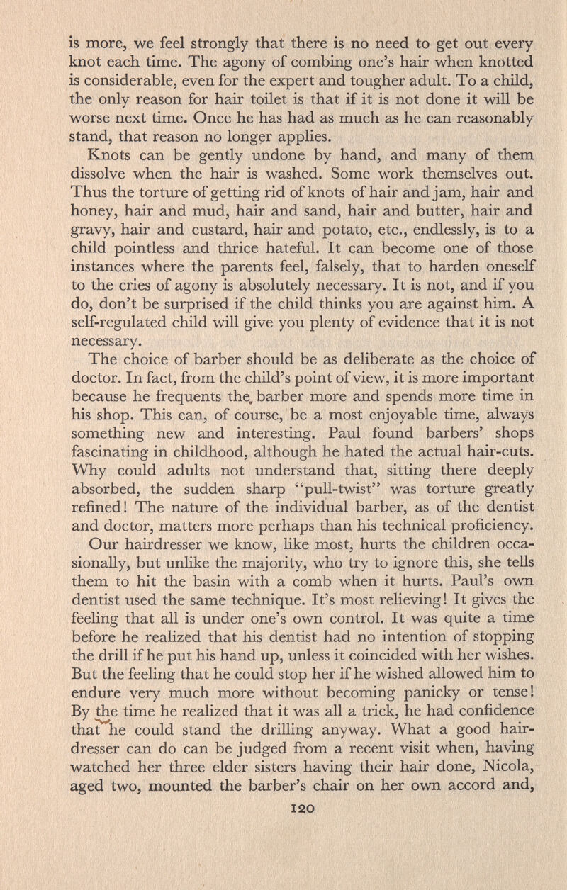 is more, we feel strongly that there is no need to get out every knot each time. The agony of combing one's hair when knotted is considerable, even for the expert and tougher adult. To a child, the only reason for hair toilet is that if it is not done it will be worse next time. Once he has had as much as he can reasonably stand, that reason no longer applies. Knots can be gently undone by hand, and many of them dissolve when the hair is washed. Some work themselves out. Thus the torture of getting rid of knots of hair and jam, hair and honey, hair and mud, hair and sand, hair and butter, hair and gravy, hair and custard, hair and potato, etc., endlessly, is to a child pointless and thrice hateful. It can become one of those instances where the parents feel, falsely, that to harden oneself to the cries of agony is absolutely necessary. It is not, and if you do, don't be surprised if the child thinks you are against him. A self-regulated child will give you plenty of evidence that it is not necessary. The choice of barber should be as deliberate as the choice of doctor. In fact, from the child's point of view, it is more important because he frequents the. barber more and spends more time in his shop. This can, of course, be a most enjoyable time, always something new and interesting. Paul found barbers' shops fascinating in childhood, although he hated the actual hair-cuts. Why could adults not understand that, sitting there deeply absorbed, the sudden sharp pull-twist was torture greatly refined! The nature of the individual barber, as of the dentist and doctor, matters more perhaps than his technical proficiency. Our hairdresser we know, like most, hurts the children occa¬ sionally, but unlike the majority, who try to ignore this, she tells them to hit the basin with a comb when it hurts. Paul's own dentist used the same technique. It's most relieving! It gives the feeling that all is under one's own control. It was quite a time before he realized that his dentist had no intention of stopping the drill if he put his hand up, unless it coincided with her wishes. But the feeling that he could stop her if he wished allowed him to endure very much more without becoming panicky or tense! By the time he realized that it was all a trick, he had confidence that he could stand the drilling anyway. What a good hair¬ dresser can do can be judged from a recent visit when, having watched her three elder sisters having their hair done, Nicola, aged two, mounted the barber's chair on her own accord and, 120
