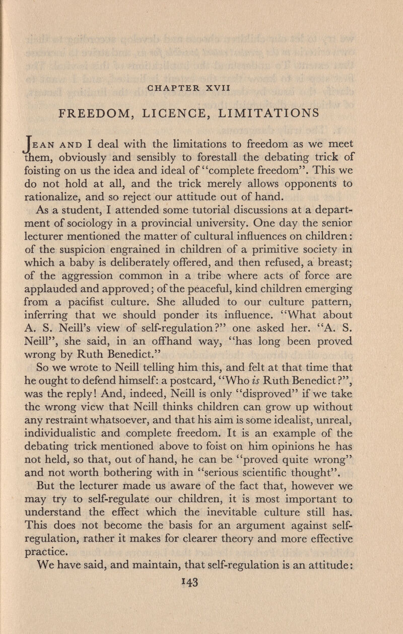 chapter xvii FREEDOM, LIGENGE, LIMITATIONS Jean and I deal with the limitations to freedom as we meet them, obviously and sensibly to forestall the debating trick of foisting on us the idea and ideal of complete freedom. This we do not hold at all, and the trick merely allows opponents to rationalize, and so reject our attitude out of hand. As a student, I attended some tutorial discussions at a depart¬ ment of sociology in a provincial university. One day the senior lecturer mentioned the matter of cultural influences on children : of the suspicion engrained in children of a primitive society in which a baby is deliberately offered, and then refused, a breast; of the aggression common in a tribe where acts of force are applauded and approved ; of the peaceful, kind children emerging from a pacifist culture. She alluded to our culture pattern, inferring that we should ponder its influence. What about A. S. Neill's view of self-regulation? one asked her. A. S. Neill, she said, in an offhand way, has long been proved wrong by Ruth Benedict. So we wrote to Neill telling him this, and felt at that time that he ought to defend himself: a postcard, Who is Ruth Benedict?, was the reply! And, indeed, Neill is only disproved if we take the wrong view that Neill thinks children can grow up without any restraint whatsoever, and that his aim is some idealist, unreal, individualistic and complete freedom. It is an example of the debating trick mentioned above to foist on him opinions he has not held, so that, out of hand, he can be proved quite wrong and not worth bothering with in serious scientiflc thought. But the lecturer made us aware of the fact that, however we may try to self-regulate our children, it is most important to understand the effect which the inevitable culture still has. This does not become the basis for an argument against self- regulation, rather it makes for clearer theory and more effective practice. We have said, and maintain, that self-regulation is an attitude : 143