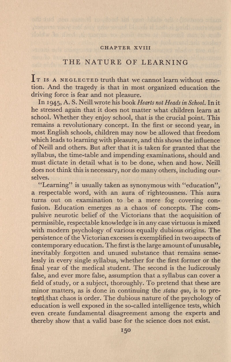 CHAPTER XVIII THE NATURE OF LEARNING It IS A NEGLECTED truth that we cannot learn without emo¬ tion. And the tragedy is that in most organized education the driving force is fear and not pleasure. In 1945, A. S. Neill wrote his book Hearts not Heads in School. In it he stressed again that it does not matter what children learn at school. Whether they enjoy school, that is the crucial point. This remains a revolutionary concept. In the first or second year, in most English schools, children may now be allowed that freedom which leads to learning with pleasure, and this shows the influence of Neill and others. But after that it is taken for granted that the syllabus, the time-table and impending examinations, should and must dictate in detail what is to be done, when and how. Neill does not think this is necessary, nor do many others, including our¬ selves. Learning is usually taken as synonymous with education, a respectable word, with an aura of righteousness. This aura turns out on examination to be a mere fog covering con¬ fusion. Education emerges as a chaos of concepts. The com¬ pulsive neurotic belief of the Victorians that the acquisition of permissible, respectable knowledge is in any case virtuous is mixed with modern psychology of various equally dubious origins. The persistence of the Victorian excesses is exemplified in two aspects of contemporary education. The first is the large amount of unusable, inevitably forgotten and unused substance that remains sense¬ lessly in every single syllabus, whether for the first former or the final year of the medical student. The second is the ludicrously false, and ever more false, assumption that a syllabus can cover a field of study, or a subject, thoroughly. To pretend that these are minor matters, as is done in continuing the status quo, is to pre¬ tend that chaos is order. The dubious nature of the psychology of education is well exposed in the so-called intelligence tests, which even create fundamental disagreement among the experts and thereby show that a valid base for the science does not exist. 150