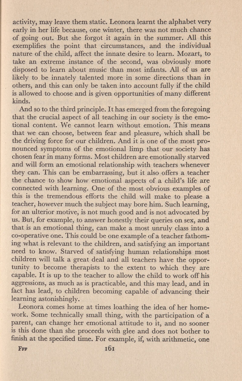 activity, may leave them static. Leonora learnt the alphabet very early in her life because, one winter, there was not much chance of going out. But she forgot it again in the summer. All this exemplifies the point that circumstances, and the individual nature of the child, affect the innate desire to learn. Mozart, to take an extreme instance of the second, was obviously more disposed to learn about music than most infants. All of us are likely to be innately talented more in some directions than in others, and this can only be taken into account fully if the child is allowed to choose and is given opportunities of many different kinds. And so to the third principle. It has emerged from the foregoing that the crucial aspect of all teaching in our society is the emo¬ tional content. We cannot learn without emotion. This means that we can choose, between fear and pleasure, which shall be the driving force for our children. And it is one of the most pro¬ nounced symptoms of the emotional limp that our society has chosen fear in many forms. Most children are emotionally starved and will form an emotional relationship with teachers whenever they can. This can be embarrassing, but it also offers a teacher the chance to show how emotional aspects of a child's life are connected with learning. One of the most obvious examples of this is the tremendous efforts the child will make to please a teacher, however much the subject may bore him. Such learning, for an ulterior motive, is not much good and is not advocated by us. But, for example, to answer honestly their queries on sex, and that is an emotional thing, can make a most unruly class into a co-operative one. This could be one example of a teacher fathom¬ ing what is relevant to the children, and satisfying an important need to know. Starved of satisfying human relationships most children will talk a great deal and all teachers have the oppor¬ tunity to become therapists to the extent to which they are capable. It is up to the teacher to allow the child to work off his aggressions, as much as is practicable, and this may lead, and in fact has lead, to children becoming capable of advancing their learning astonishingly. Leonora comes home at times loathing the idea of her home¬ work. Some technically small thing, with the participation of a parent, can change her emotional attitude to it, and no sooner is this done than she proceeds with glee and does not bother to finish at the specified time. For example, if, with arithmetic, one Fff i6i