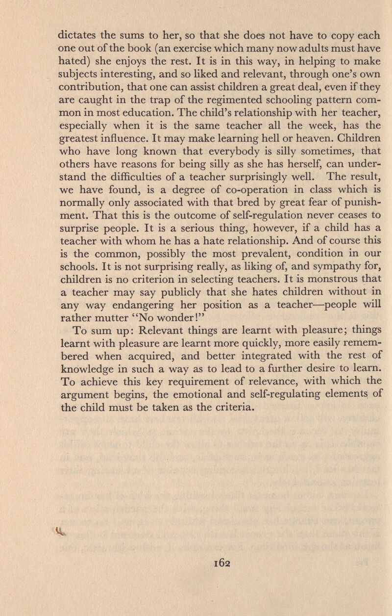 dictates the sums to her, so that she does not have to copy each one out of the book (an exercise which many now adults must have hated) she enjoys the rest. It is in this way, in helping to make subjects interesting, and so liked and relevant, through one's own contribution, that one can assist children a great deal, even if they are caught in the trap of the regimented schooling pattern com¬ mon in most education. The child's relationship with her teacher, especially when it is the same teacher all the week, has the greatest influence. It may make learning hell or heaven. Children who have long known that everybody is silly sometimes, that others have reasons for being silly as she has herself, can under¬ stand the difficulties of a teacher surprisingly well. The result, we have found, is a degree of co-operation in class which is normally only associated with that bred by great fear of punish¬ ment. That this is the outcome of self-regulation never ceases to surprise people. It is a serious thing, however, if a child has a teacher with whom he has a hate relationship. And of course this is the common, possibly the most prevalent, condition in our schools. It is not surprising really, as liking of, and sympathy for, children is no criterion in selecting teachers. It is monstrous that a teacher may say publicly that she hates children without in any way endangering her position as a teacher—people will rather mutter No wonder! To sum up: Relevant things are learnt with pleasure; things learnt with pleasure are learnt more quickly, more easily remem¬ bered when acquired, and better integrated with the rest of knowledge in such a way as to lead to a further desire to learn. To achieve this key requirement of relevance, with which the argument begins, the emotional and self-regulating elements of the child must be taken as the criteria. 162