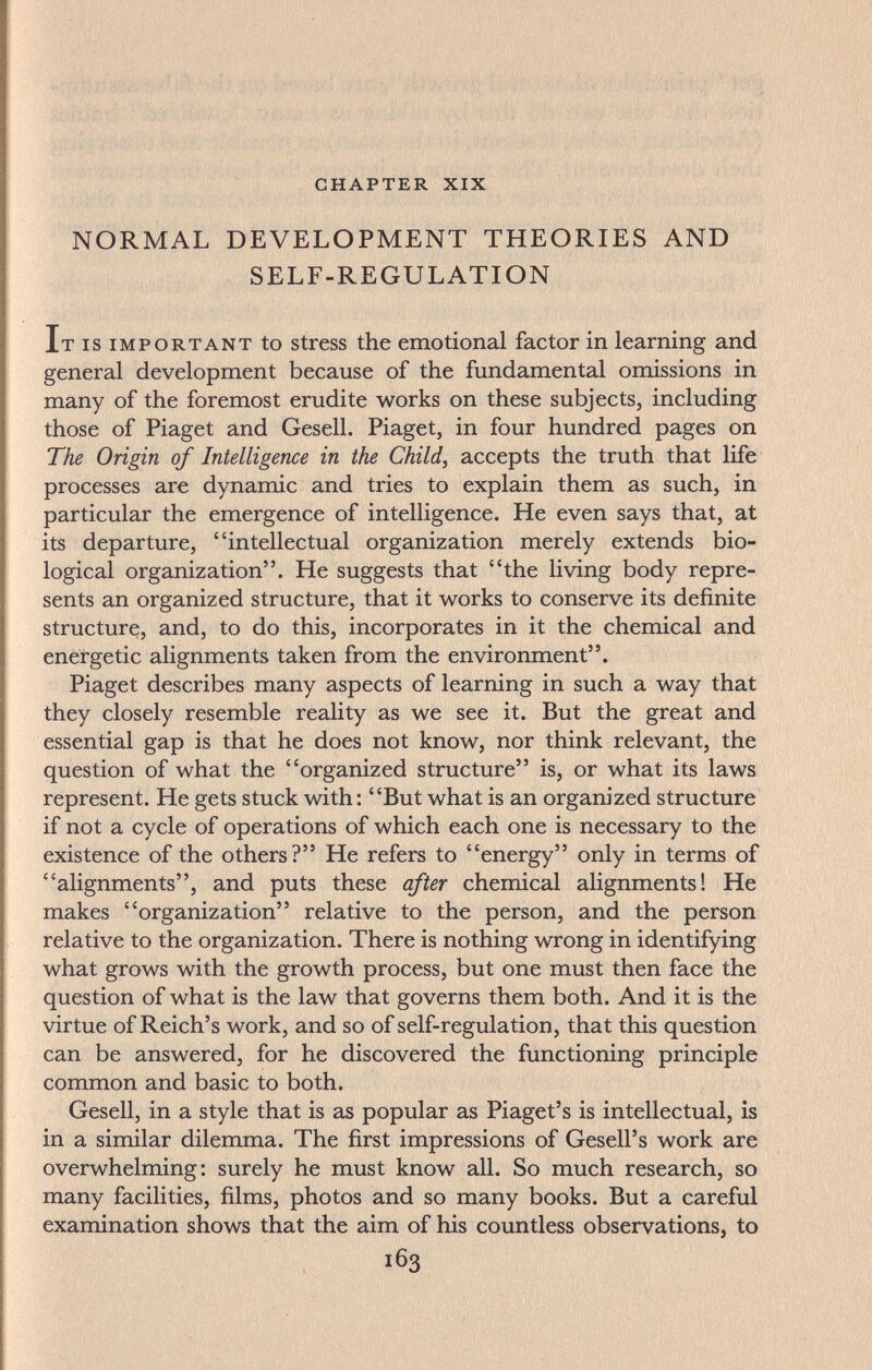 chapter xix NORMAL DEVELOPMENT THEORIES AND SELF-REGULATION It is important to stress the emotional factor in learning and general development because of the fundamental omissions in many of the foremost erudite works on these subjects, including those of Piaget and Gesell. Piaget, in four hundred pages on The Origin of Intelligence in the Child, accepts the truth that life processes are dynamic and tries to explain them as such, in particular the emergence of intelligence. He even says that, at its departure, intellectual organization merely extends bio¬ logical organization. He suggests that the living body repre¬ sents an organized structure, that it works to conserve its definite structure, and, to do this, incorporates in it the chemical and energetic alignments taken from the environment. Piaget describes many aspects of learning in such a way that they closely resemble reality as we see it. But the great and essential gap is that he does not know, nor think relevant, the question of what the organized structure is, or what its laws represent. He gets stuck with: But what is an organized structure if not a cycle of operations of which each one is necessary to the existence of the others? He refers to energy only in terms of alignments, and puts these after chemical alignments! He makes organization relative to the person, and the person relative to the organization. There is nothing wrong in identifying what grows with the growth process, but one must then face the question of what is the law that governs them both. And it is the virtue of Reich's work, and so of self-regulation, that this question can be answered, for he discovered the functioning principle common and basic to both. Gesell, in a style that is as popular as Piaget's is intellectual, is in a similar dilemma. The first impressions of Gesell's work are overwhelming: surely he must know all. So much research, so many facilities, films, photos and so many books. But a careful examination shows that the aim of his countless observations, to 163