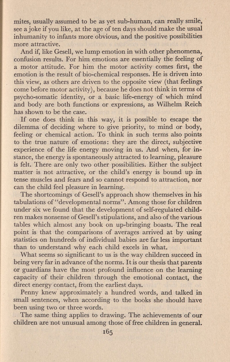 mites, usually assumed to be as yet sub-human, can really smile, see a joke if you like, at the age of ten days should make the usual inhumanity to infants more obvious, and the positive possibilities more attractive. And if, like Gesell, we lump emotion in with other phenomena, confusion results. For him emotions are essentially the feeling of a motor attitude. For him the motor activity comes first, the emotion is the result of bio-chemical responses. He is driven into this view, as others are driven to the opposite view (that feelings come before motor activity), because he does not think in terms of psycho-somatic identity, or a basic life-energy of which mind and body are both functions or expressions, as Wilhelm Reich has shown to be the case. If one does think in this way, it is possible to escape the dilemma of deciding where to give priority, to mind or body, feeling or chemical action. To think in such terms also points to the true nature of emotions: they are the direct, subjective experience of the life energy moving in us. And when, for in¬ stance, the energy is spontaneously attracted to learning, pleasure is felt. There are only two other possibilities. Either the subject matter is not attractive, or the child's energy is bound up in tense muscles and fears and so cannot respond to attraction, nor can the child feel pleasure in learning. The shortcomings of Gesell's approach show themselves in his tabulations of developmental norms. Among those for children under six we found that the development of self-regulated child¬ ren makes nonsense of Gesell's stipulations, and also of the various tables which almost any book on up-bringing boasts. The real point is that the comparisons of averages arrived at by using statistics on hundreds of individual babies are far less important than to understand why each child excels in what. What seems so significant to us is the way children succeed in being very far in advance of the norms. It is our thesis that parents or guardians have the most profound inñuence on the learning capacity of their children through the emotional contact, the direct energy contact, from the earliest days. Penny knew approximately a hundred words, and talked in small sentences, when according to the books she should have been using two or three words. The same thing applies to drawing. The achievements of our children are not unusual among those of free children in general. 165