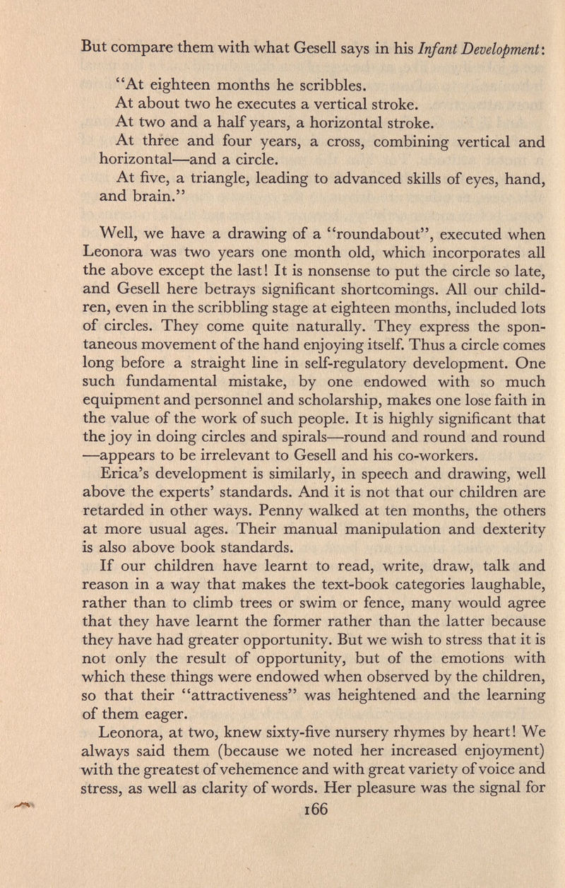 But compare them with what Gesell says in his Infant Development'. At eighteen months he scribbles. At about two he executes a vertical stroke. At two and a half years, a horizontal stroke. At three and four years, a cross, combining vertical and horizontal—and a circle. At five, a triangle, leading to advanced skills of eyes, hand, and brain. Well, we have a drawing of a roundabout, executed when Leonora was two years one month old, which incorporates all the above except the last! It is nonsense to put the circle so late, and Gesell here betrays significant shortcomings. All our child¬ ren, even in the scribbling stage at eighteen months, included lots of circles. They come quite naturally. They express the spon¬ taneous movement of the hand enjoying itself. Thus a circle comes long before a straight line in self-regulatory development. One such fundamental mistake, by one endowed with so much equipment and personnel and scholarship, makes one lose faith in the value of the work of such people. It is highly significant that the joy in doing circles and spirals—round and round and round —appears to be irrelevant to Gesell and his co-workers. Erica's development is similarly, in speech and drawing, well above the experts' standards. And it is not that our children are retarded in other ways. Penny walked at ten months, the others at more usual ages. Their manual manipulation and dexterity is also above book standards. If our children have learnt to read, write, draw, talk and reason in a way that makes the text-book categories laughable, rather than to climb trees or swim or fence, many would agree that they have learnt the former rather than the latter because they have had greater opportunity. But we wish to stress that it is not only the result of opportunity, but of the emotions with which these things were endowed when observed by the children, so that their attractiveness was heightened and the learning of them eager. Leonora, at two, knew sixty-five nursery rhymes by heart ! We always said them (because we noted her increased enjoyment) with the greatest of vehemence and with great variety of voice and stress, as well as clarity of words. Her pleasure was the signal for 166