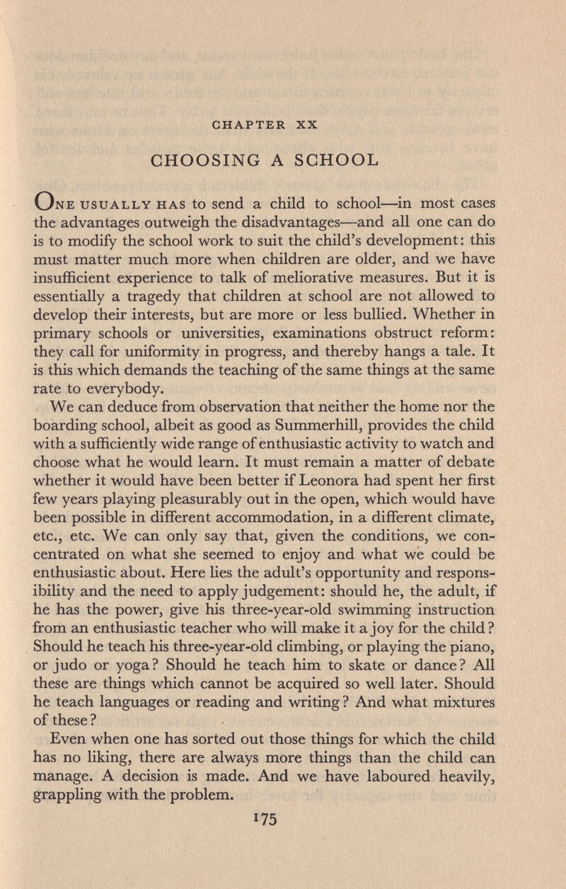 chapter xx CHOOSING A SCHOOL One usually has to send a child to school—^in most cases the advantages outweigh the disadvantages—and all one can do is to modify the school work to suit the child's development : this must matter much more when children are older, and we have insufficient experience to talk of meliorative measures. But it is essentially a tragedy that children at school are not allowed to develop their interests, but are more or less bullied. Whether in primary schools or universities, examinations obstruct reform: they call for uniformity in progress, and thereby hangs a tale. It is this which demands the teaching of the same things at the same rate to everybody. We can deduce from observation that neither the home nor the boarding school, albeit as good as Summerhill, provides the child with a sufficiently wide range of enthusiastic activity to watch and choose what he would learn. It must remain a matter of debate whether it would have been better if Leonora had spent her first few years playing pleasurably out in the open, which would have been possible in different accommodation, in a different climate, etc., etc. We can only say that, given the conditions, we con¬ centrated on what she seemed to enjoy and what we could be enthusiastic about. Here lies the adult's opportunity and respons¬ ibility and the need to apply judgement: should he, the adult, if he has the power, give his three-year-old swimming instruction from an enthusiastic teacher who will make it a joy for the child? Should he teach his three-year-old climbing, or playing the piano, or judo or yoga? Should he teach him to skate or dance? All these are things which cannot be acquired so well later. Should he teach languages or reading and writing? And what mixtures of these ? Even when one has sorted out those things for which the child has no liking, there are always more things than the child can manage. A decision is made. And we have laboured heavily, grappling with the problem. 175