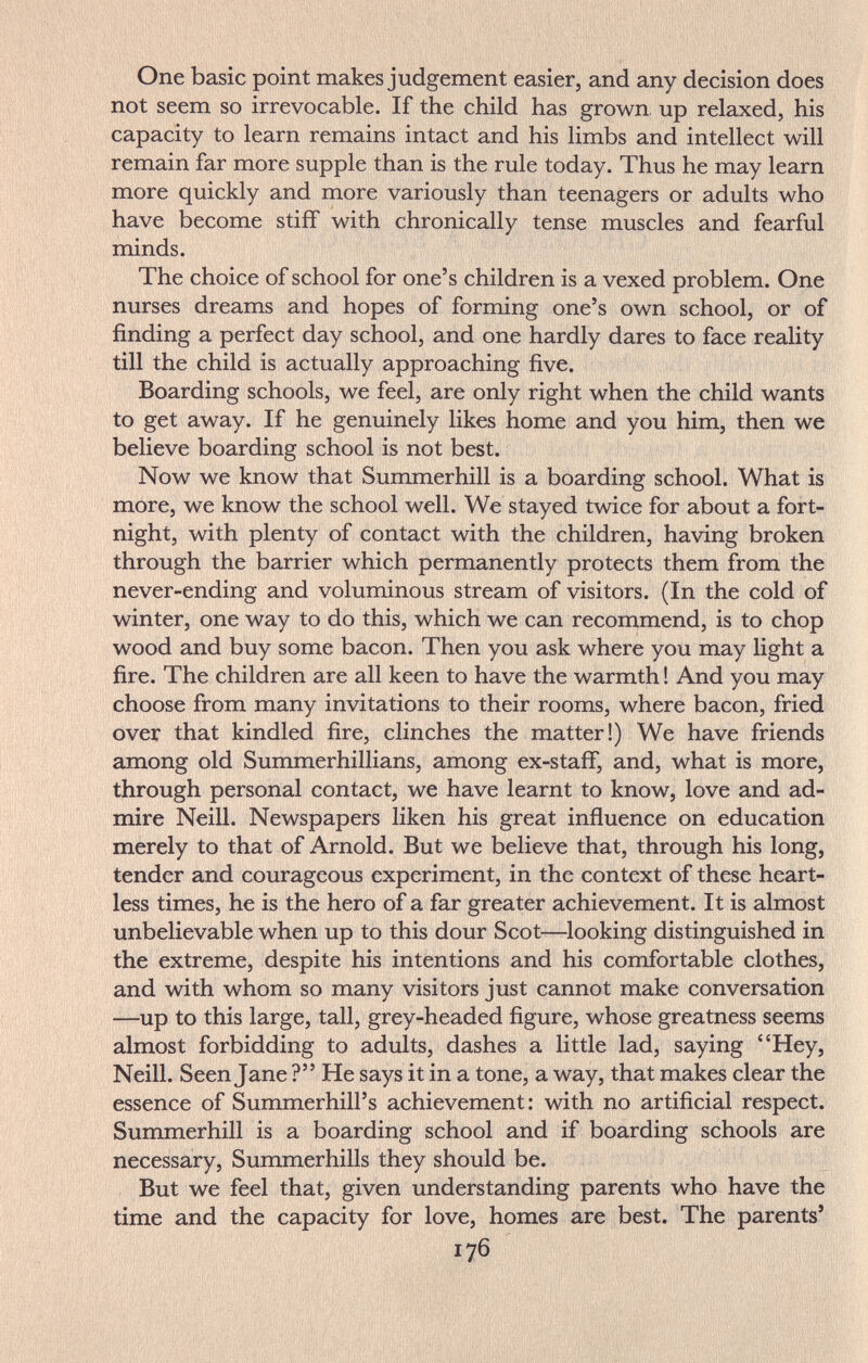 One basic point makes judgement easier, and any decision does not seem so irrevocable. If the child has grown up relaxed, his capacity to learn remains intact and his limbs and intellect will remain far more supple than is the rule today. Thus he may learn more quickly and more variously than teenagers or adults who have become stiff with chronically tense muscles and fearful minds. The choice of school for one's children is a vexed problem. One nurses dreams and hopes of forming one's own school, or of finding a perfect day school, and one hardly dares to face reality till the child is actually approaching five. Boarding schools, we feel, are only right when the child wants to get away. If he genuinely likes home and you him, then we believe boarding school is not best. Now we know that Summerhill is a boarding school. What is more, we know the school well. We stayed twice for about a fort¬ night, with plenty of contact with the children, having broken through the barrier which permanently protects them from the never-ending and voluminous stream of visitors. (In the cold of winter, one way to do this, which we can recommend, is to chop wood and buy some bacon. Then you ask where you may light a fire. The children are all keen to have the warmth ! And you may choose from many invitations to their rooms, where bacon, fried over that kindled fire, clinches the matter!) We have friends among old Summerhillians, among ex-staff, and, what is more, through personal contact, we have learnt to know, love and ad¬ mire Neill. Newspapers liken his great influence on education merely to that of Arnold. But we believe that, through his long, tender and courageous experiment, in the context of these heart¬ less times, he is the hero of a far greater achievement. It is almost unbelievable when up to this dour Scot—looking distinguished in the extreme, despite his intentions and his comfortable clothes, and with whom so many visitors just cannot make conversation —up to this large, tall, grey-headed figure, whose greatness seems almost forbidding to adults, dashes a little lad, saying Hey, Neill. Seen Jane ? He says it in a tone, a way, that makes clear the essence of Summerhill's achievement: with no artificial respect. Summerhill is a boarding school and if boarding schools are necessary, Summerhills they should be. But we feel that, given understanding parents who have the time and the capacity for love, homes are best. The parents' 176