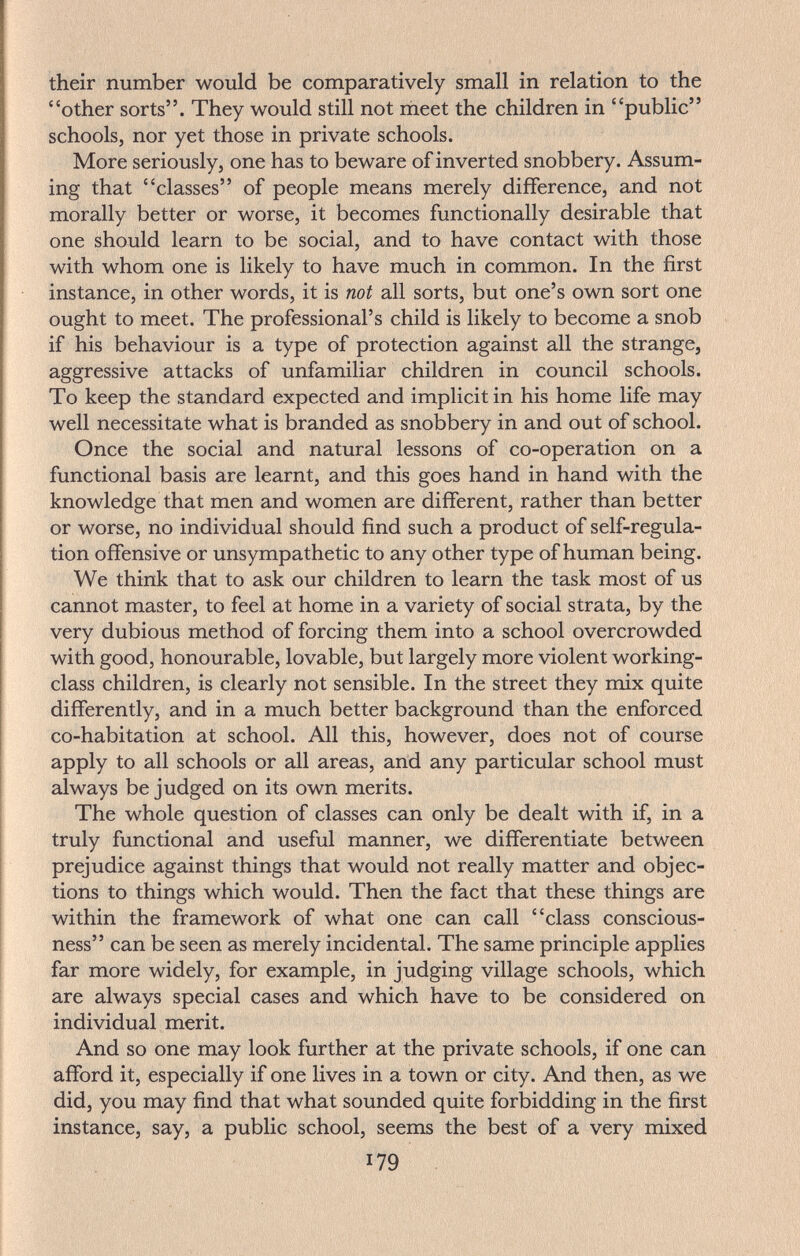 their number would be comparatively small in relation to the other sorts. They would still not rneet the children in public schools, nor yet those in private schools. More seriously, one has to beware of inverted snobbery. Assum¬ ing that classes of people means merely difference, and not morally better or worse, it becomes functionally desirable that one should learn to be social, and to have contact with those with whom one is likely to have much in common. In the first instance, in other words, it is not all sorts, but one's own sort one ought to meet. The professional's child is likely to become a snob if his behaviour is a type of protection against all the strange, aggressive attacks of unfamiliar children in council schools. To keep the standard expected and implicit in his home life may well necessitate what is branded as snobbery in and out of school. Once the social and natural lessons of co-operation on a functional basis are learnt, and this goes hand in hand with the knowledge that men and women are different, rather than better or worse, no individual should find such a product of self-regula¬ tion offensive or unsympathetic to any other type of human being. We think that to ask our children to learn the task most of us cannot master, to feel at home in a variety of social strata, by the very dubious method of forcing them into a school overcrowded with good, honourable, lovable, but largely more violent working- class children, is clearly not sensible. In the street they mix quite differently, and in a much better background than the enforced co-habitation at school. All this, however, does not of course apply to all schools or all areas, and any particular school must always be judged on its own merits. The whole question of classes can only be dealt with if, in a truly functional and useful manner, we differentiate between prejudice against things that would not really matter and objec¬ tions to things which would. Then the fact that these things are within the framework of what one can call class conscious¬ ness can be seen as merely incidental. The same principle applies far more widely, for example, in judging village schools, which are always special cases and which have to be considered on individual merit. And so one may look further at the private schools, if one can afford it, especially if one lives in a town or city. And then, as we did, you may find that what sounded quite forbidding in the first instance, say, a public school, seems the best of a very mixed 179