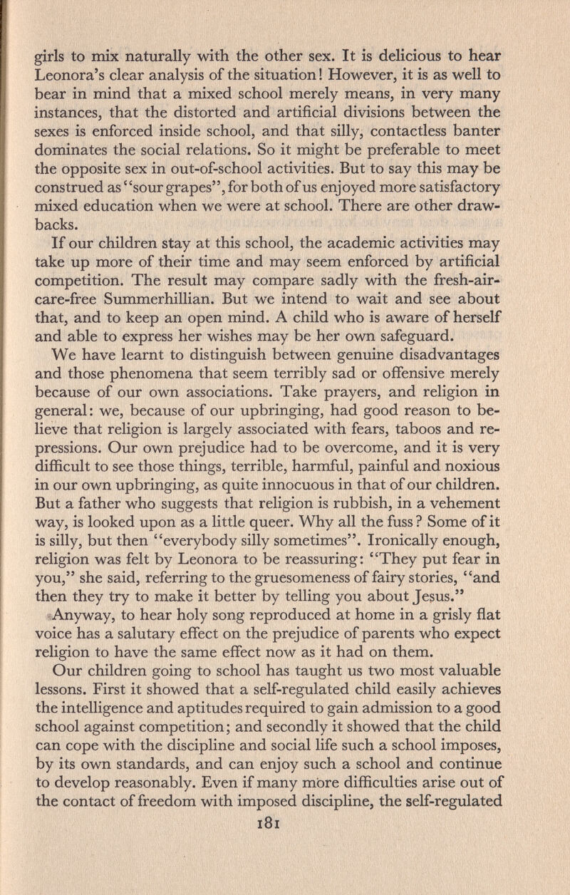 girls to mix naturally with the other sex. It is delicious to hear Leonora's clear analysis of the situation ! However, it is as well to bear in mind that a mixed school merely means, in very many instances, that the distorted and artificial divisions between the sexes is enforced inside school, and that silly, contactless banter dominates the social relations. So it might be preferable to meet the opposite sex in out-of-school activities. But to say this may be construed as ' 'sour grapes, for both of us enjoyed more satisfactory mixed education when we were at school. There are other draw¬ backs. If our children stay at this school, the academic activities may take up more of their time and may seem enforced by artificial competition. The result may compare sadly with the fresh-air- care-free Summerhillian. But we intend to wait and see about that, and to keep an open mind. A child who is aware of herself and able to express her wishes may be her own safeguard. We have learnt to distinguish between genuine disadvantages and those phenomena that seem terribly sad or offensive merely because of our own associations. Take prayers, and religion in general : we, because of our upbringing, had good reason to be¬ lieve that religion is largely associated with fears, taboos and re¬ pressions. Our own prejudice had to be overcome, and it is very difficult to see those things, terrible, harmful, painful and noxious in our own upbringing, as quite innocuous in that of our children. But a father who suggests that religion is rubbish, in a vehement way, is looked upon as a little queer. Why all the fuss ? Some of it is silly, but then everybody silly sometimes. Ironically enough, religion was felt by Leonora to be reassuring: They put fear in you, she said, referring to the gruesomeness of fairy stories, and then they try to make it better by telling you about Jesus. Anyway, to hear holy song reproduced at home in a grisly flat voice has a salutary effect on the prejudice of parents who expect religion to have the same effect now as it had on them. Our children going to school has taught us two most valuable lessons. First it showed that a self-regulated child easily achieves the intelligence and aptitudes required to gain admission to a good school against competition; and secondly it showed that the child can cope with the discipline and social life such a school imposes, by its own standards, and can enjoy such a school and continue to develop reasonably. Even if many more difficulties arise out of the contact of freedom with imposed discipline, the self-regulated i8i
