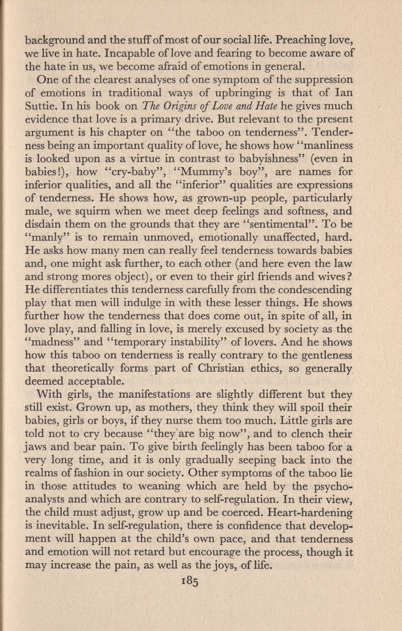 background and the stuff of most of our social life. Preaching love, we live in hate. Incapable of love and fearing to become aware of the hate in us, we become afraid of emotions in general. One of the clearest analyses of one symptom of the suppression of emotions in traditional ways of upbringing is that of Ian Suttie. In his book on The Origins of Love and Hate he gives much evidence that love is a primary drive. But relevant to the present argument is his chapter on the taboo on tenderness. Tender¬ ness being an important quality of love, he shows how manliness is looked upon as a virtue in contrast to babyishness (even in babies!), how cry-baby, Mummy's boy, are names for inferior qualities, and all the inferior qualities are expressions of tenderness. He shows how, as grown-up people, particularly male, we squirm when we meet deep feelings and softness, and disdain them on the grounds that they are sentimental. To be manly is to remain unmoved, emotionally unaffected, hard. He asks how many men can really feel tenderness towards babies and, one might ask further, to each other (and here even the law and strong mores object), or even to their girl friends and wives? He differentiates this tenderness carefully from the condescending play that men will indulge in with these lesser things. He shows further how the tenderness that does come out, in spite of all, in love play, and falling in love, is merely excused by society as the madness and temporary instability of lovers. And he shows how this taboo on tenderness is really contrary to the gentleness that theoretically forms part of Christian ethics, so generally deemed acceptable. With girls, the manifestations are slightly different but they still exist. Grown up, as mothers, they think they will spoil their babies, girls or boys, if they nurse them too much. Little girls are told not to cry because they are big now, and to clench their jaws and bear pain. To give birth feelingly has been taboo for a very long time, and it is only gradually seeping back into the realms of fashion in our society. Other symptoms of the taboo lie in those attitudes to weaning which are held by the psycho¬ analysts and which are contrary to self-regulation. In their view, the child must adjust, grow up and be coerced. Heart-hardening is inevitable. In self-regulation, there is confidence that develop¬ ment will happen at the child's own pace, and that tenderness and emotion will not retard but encourage the process, though it may increase the pain, as well as the joys, of life. 185