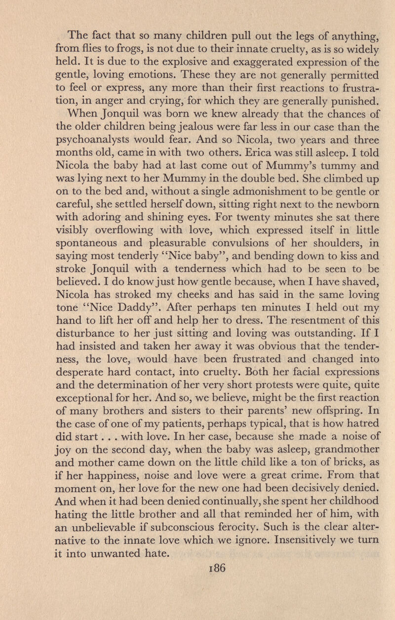 The fact that so many children pull out the legs of anything, from flies to frogs, is not due to their innate cruelty, as is so widely held. It is due to the explosive and exaggerated expression of the gentle, loving emotions. These they are not generally permitted to feel or express, any more than their first reactions to frustra¬ tion, in anger and crying, for which they are generally punished. When Jonquil was born we knew already that the chances of the older children being jealous were far less in our case than the psychoanalysts would fear. And so Nicola, two years and three months old, came in with two others. Erica was still asleep. I told Nicola the baby had at last come out of Mummy's tummy and was lying next to her Mummy in the double bed. She climbed up on to the bed and, without a single admonishment to be gentle or careful, she settled herself down, sitting right next to the newborn with adoring and shining eyes. For twenty minutes she sat there visibly overflowing with love, which expressed itself in little spontaneous and pleasurable convulsions of her shoulders, in saying most tenderly Nice baby, and bending down to kiss and stroke Jonquil with a tenderness which had to be seen to be believed. I do know just how gentle because, when I have shaved, Nicola has stroked my cheeks and has said in the same loving tone Nice Daddy. After perhaps ten minutes I held out my hand to lift her off and help her to dress. The resentment of this disturbance to her just sitting and loving was outstanding. If I had insisted and taken her away it was obvious that the tender¬ ness, the love, would have been frustrated and changed into desperate hard contact, into cruelty. Both her facial expressions and the determination of her very short protests were quite, quite exceptional for her. And so, we believe, might be the first reaction of many brothers and sisters to their parents' new offspring. In the case of one of my patients, perhaps typical, that is how hatred did start. . . with love. In her case, because she made a noise of joy on the second day, when the baby was asleep, grandmother and mother came down on the little child like a ton of bricks, as if her happiness, noise and love were a great crime. From that moment on, her love for the new one had been decisively denied. And when it had been denied continually, she spent her childhood hating the little brother and all that reminded her of him, with an unbelievable if subconscious ferocity. Such is the clear alter¬ native to the innate love which we ignore. Insensitively we turn it into unwanted hate. 186