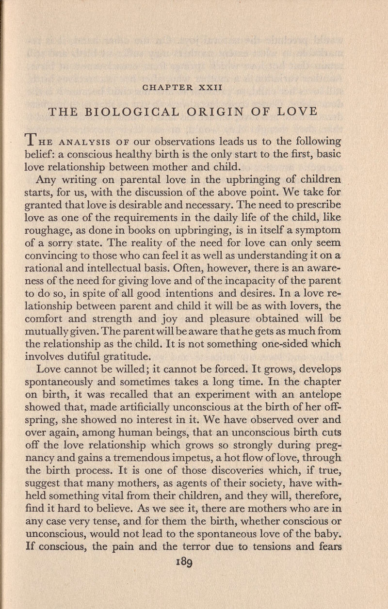 chapter xxii THE BIOLOGICAL ORIGIN OF LOVE The analysis of our observations leads us to the following belief: a conscious healthy birth is the only start to the first, basic love relationship between mother and child. Any writing on parental love in the upbringing of children starts, for us, with the discussion of the above point. We take for granted that love is desirable and necessary. The need to prescribe love as one of the requirements in the daily life of the child, like roughage, as done in books on upbringing, is in itself a symptom of a sorry state. The reality of the need for love can only seem convincing to those who can feel it as well as understanding it on a rational and intellectual basis. Often, however, there is an aware¬ ness of the need for giving love and of the incapacity of the parent to do so, in spite of all good intentions and desires. In a love re¬ lationship between parent and child it will be as with lovers, the comfort and strength and joy and pleasure obtained will be mutually given. The parent will be aware that he gets as much from the relationship as the child. It is not something one-sided which involves dutiful gratitude. Love cannot be willed; it cannot be forced. It grows, develops spontaneously and sometimes takes a long time. In the chapter on birth, it was recalled that an experiment with an antelope showed that, made artificially unconscious at the birth of her off¬ spring, she showed no interest in it. We have observed over and over again, among human beings, that an unconscious birth cuts off the love relationship which grows so strongly during preg¬ nancy and gains a tremendous impetus, a hot flow of love, through the birth process. It is one of those discoveries which, if true, suggest that many mothers, as agents of their society, have with¬ held something vital from their children, and they will, therefore, find it hard to believe. As we see it, there are mothers who are in any case very tense, and for them the birth, whether conscious or unconscious, would not lead to the spontaneous love of the baby. If conscious, the pain and the terror due to tensions and fears 189
