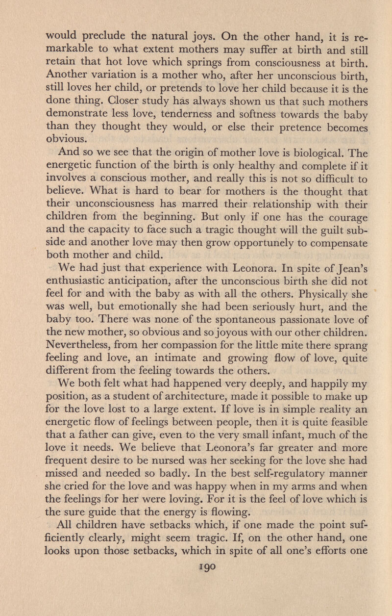 would preclude the natural joys. On the other hand, it is re¬ markable to what extent mothers may suffer at birth and still retain that hot love which springs from consciousness at birth. Another variation is a mother who, after her unconscious birth, still loves her child, or pretends to love her child because it is the done thing. Closer study has always shown us that such mothers demonstrate less love, tenderness and softness towards the baby than they thought they would, or else their pretence becomes obvious. And so we see that the origin of mother love is biological. The energetic function of the birth is only healthy and complete if it involves a conscious mother, and really this is not so difficult to believe. What is hard to bear for mothers is the thought that their unconsciousness has marred their relationship with their children from the beginning. But only if one has the courage and the capacity to face such a tragic thought will the guilt sub¬ side and another love may then grow opportunely to compensate both mother and child. We had just that experience with Leonora. In spite of Jean's enthusiastic anticipation, after the unconscious birth she did not feel for and with the baby as with all the others. Physically she was well, but emotionally she had been seriously hurt, and the baby too. There was none of the spontaneous passionate love of the new mother, so obvious and so joyous with our other children. Nevertheless, from her compassion for the little mite there sprang feeling and love, an intimate and growing flow of love, quite different from the feeling towards the others. We both felt what had happened very deeply, and happily my position, as a student of architecture, made it possible to make up for the love lost to a large extent. If love is in simple reality an energetic flow of feelings between people, then it is quite feasible that a father can give, even to the very small infant, much of the love it needs. We believe that Leonora's far greater and more frequent desire to be nursed was her seeking for the love she had missed and needed so badly. In the best self-regulatory manner she cried for the love and was happy when in my arms and when the feelings for her were loving. For it is the feel of love which is the sure guide that the energy is flowing. All children have setbacks which, if one made the point suf¬ ficiently clearly, might seem tragic. If, on the other hand, one looks upon those setbacks, which in spite of all one's efforts one 190
