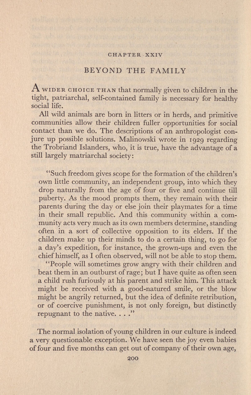 CHAPTER XXIV BEYOND THE FAMILY A WIDER CHOICE THAN that normally given to children in the tight, patriarchal, self-contained family is necessary for healthy social life. All wild animals are born in litters or in herds, and primitive communities allow their children fuller opportunities for social contact than we do. The descriptions of an anthropologist con¬ jure up possible solutions. Malinowski wrote in 1929 regarding the Trobriand Islanders, who, it is true, have the advantage of a still largely matriarchal society: Such freedom gives scope for the formation of the children's own little community, an independent group, into which they drop naturally from the age of four or five and continue till puberty. As the mood prompts them, they remain with their parents during the day or else join their playmates for a time in their small republic. And this community within a com¬ munity acts very much as its own members determine, standing often in a sort of collective opposition to its elders. If the children make up their minds to do a certain thing, to go for a day's expedition, for instance, the grown-ups and even the chief himself, as I often observed, will not be able to stop them. People will sometimes grow angry with their children and beat them in an outburst of rage ; but I have quite as often seen a child rush furiously at his parent and strike him. This attack might be received with a good-natured smile, or the blow might be angrily returned, but the idea of definite retribution, or of coercive punishment, is not only foreign, but distinctly repugnant to the native. ... The normal isolation of young children in our culture is indeed a very questionable exception. We have seen the joy even babies of four and five months can get out of company of their own age, 200