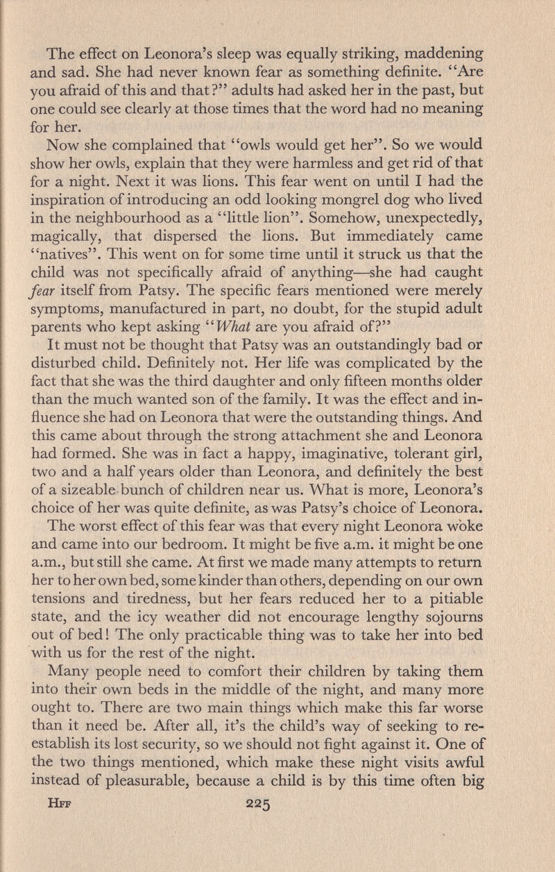The effect on Leonora's sleep was equally striking, maddening and sad. She had never known fear as something definite. Are you afraid of this and that? adults had asked her in the past, but one could see clearly at those times that the word had no meaning for her. Now she complained that owls would get her. So we would show her owls, explain that they were harmless and get rid of that for a night. Next it was lions. This fear went on until I had the inspiration of introducing an odd looking mongrel dog who lived in the neighbourhood as a little lion. Somehow, unexpectedly, magically, that dispersed the lions. But immediately came natives. This went on for some time until it struck us that the child was not specifically afraid of anything—she had caught fear itself from Patsy. The specific fears mentioned were merely symptoms, manufactured in part, no doubt, for the stupid adult parents who kept asking ''What are you afraid of? It must not be thought that Patsy was an outstandingly bad or disturbed child. Definitely not. Her life was complicated by the fact that she was the third daughter and only fifteen months older than the much wanted son of the family. It was the effect and in¬ fluence she had on Leonora that were the outstanding things. And this came about through the strong attachment she and Leonora had formed. She was in fact a happy, imaginative, tolerant girl, two and a half years older than Leonora, and definitely the best of a sizeable bunch of children near us. What is more, Leonora's choice of her was quite definite, as was Patsy's choice of Leonora. The worst effect of this fear was that every night Leonora woke and came into our bedroom. It might be five a.m. it might be one a.m., but still she came. At first we made many attempts to return her to her own bed, some kinder than others, depending on our own tensions and tiredness, but her fears reduced her to a pitiable state, and the icy weather did not encourage lengthy sojourns out of bed ! The only practicable thing was to take her into bed with us for the rest of the night. Many people need to comfort their children by taking them into their own beds in the middle of the night, and many more ought to. There are two main things which make this far worse than it need be. After all, it's the child's way of seeking to re¬ establish its lost security, so we should not fight against it. One of the two things mentioned, which make these night visits awful instead of pleasurable, because a child is by this time often big Hff 225