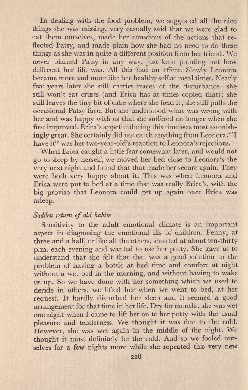 In dealing with the food problem, we suggested all the nice things she was missing, very casually said that we were glad to eat them ourselves, made her conscious of the actions that re¬ flected Patsy, and made plain how she had no need to do these things as she was in quite a different position from her friend. We never blamed Patsy iñ any way, just kept pointing out how different her life was. All this had an effect. Slowly Leonora became more and more like her healthy self at meal times. Nearly five years later she still carries traces of the disturbance—she still won't eat crusts (and Erica has at times copied that) ; she still leaves the tiny bit of cake where she held it ; she still pulls the occasional Patsy face. But she understood what was wrong with her and was happy with us that she suffered no longer when she first improved. Erica's appetite during this time was most astonish¬ ingly great. She certainly did not catch anything from Leonora. I have it was her two-year-old's reaction to Leonora's rejections. When Erica caught a little fear somewhat later, and would not go to sleep by herself, we moved her bed close to Leonora's the very next night and found that that made her secure again. They were both very happy about it. This was when Leonora and Erica were put to bed at a time that was really Erica's, with the big proviso that Leonora could get up again once Erica was asleep. Sudden return of old habits Sensitivity to the adult emotional climate is an important aspect in diagnosing the emotional ills of children. Penny, at three and a half, unlike all the others, shouted at about ten-thirty p.m. each evening and wanted to use her potty. She gave us to understand that she felt that that was a good solution to the problem of having a bottle at bed time and comfort at night without a wet bed in the morning, and without having to wake us up. So we have done with her something which we used to deride in others, we lifted her when we went to bed, at her request. It hardly disturbed her sleep and it seemed a good arrangement for that time in her life. Dry for months, she was wet one night when I came to lift her on to her potty with the usual pleasure and tenderness. We thought it was due to the cold. However, she was wet again in the middle of the night. We thought it must definitely be the cold. And so we fooled our¬ selves for a few nights more while she repeated this very new 228