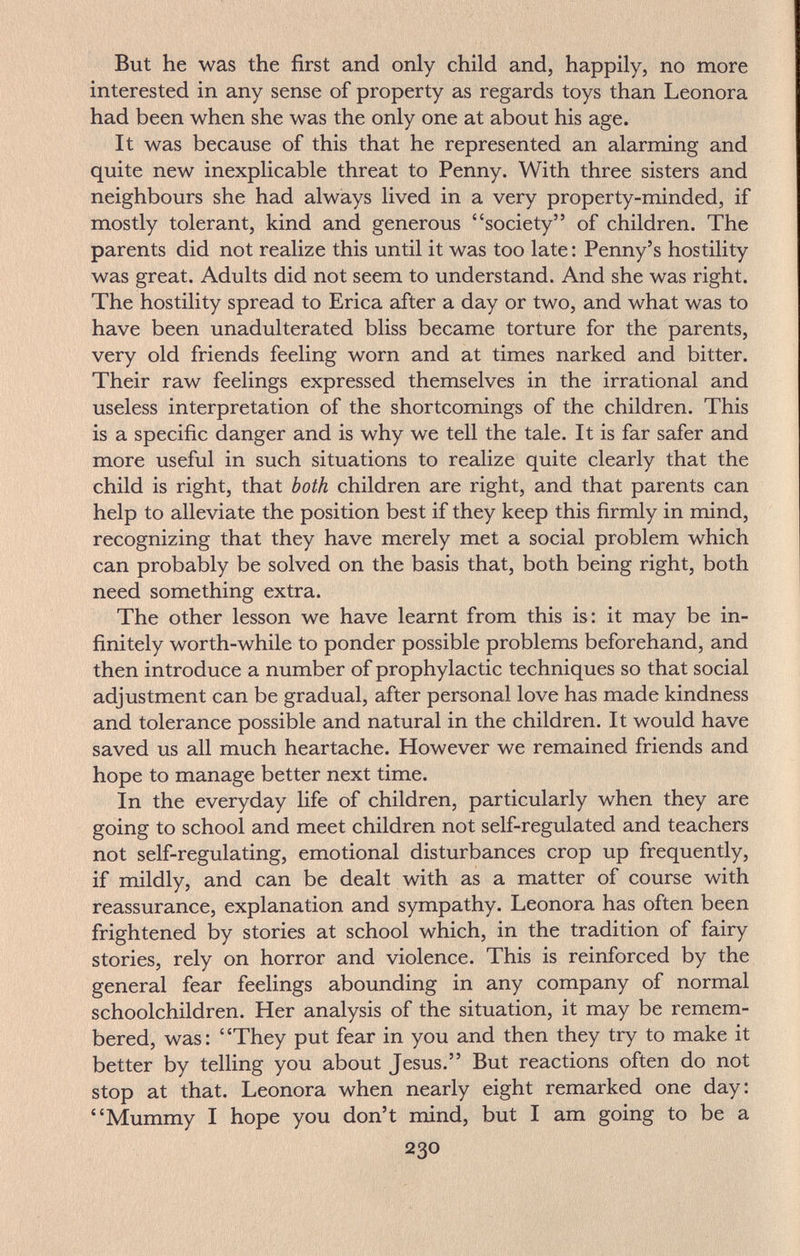 But he was the first and only child and, happily, no more interested in any sense of property as regards toys than Leonora had been when she was the only one at about his age. It was because of this that he represented an alarming and quite new inexplicable threat to Penny. With three sisters and neighbours she had always lived in a very property-minded, if mostly tolerant, kind and generous society of children. The parents did not realize this until it was too late : Penny's hostility was great. Adults did not seem to understand. And she was right. The hostility spread to Erica after a day or two, and what was to have been unadulterated bliss became torture for the parents, very old friends feeling worn and at times narked and bitter. Their raw feelings expressed themselves in the irrational and useless interpretation of the shortcomings of the children. This is a specific danger and is why we tell the tale. It is far safer and more useful in such situations to realize quite clearly that the child is right, that both children are right, and that parents can help to alleviate the position best if they keep this firmly in mind, recognizing that they have merely met a social problem which can probably be solved on the basis that, both being right, both need something extra. The other lesson we have learnt from this is: it may be in¬ finitely worth-while to ponder possible problems beforehand, and then introduce a number of prophylactic techniques so that social adjustment can be gradual, after personal love has made kindness and tolerance possible and natural in the children. It would have saved us all much heartache. However we remained friends and hope to manage better next time. In the everyday life of children, particularly when they are going to school and meet children not self-regulated and teachers not self-regulating, emotional disturbances crop up frequently, if mildly, and can be dealt with as a matter of course with reassurance, explanation and sympathy. Leonora has often been frightened by stories at school which, in the tradition of fairy stories, rely on horror and violence. This is reinforced by the general fear feelings abounding in any company of normal schoolchildren. Her analysis of the situation, it may be remem¬ bered, was: They put fear in you and then they try to make it better by telling you about Jesus. But reactions often do not stop at that. Leonora when nearly eight remarked one day: Mummy I hope you don't mind, but I am going to be a 230