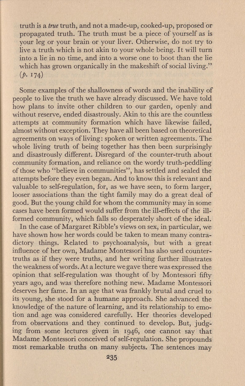 truth is a true truth, and not a made-up, cooked-up, proposed or propagated truth. The truth must be a piece of yourself as is your leg or your brain or your liver. Otherwise, do not try to live a truth which is not akin to your whole being. It will turn into a lie in no time, and into a worse one to boot than the lie which has grown organically in the makeshift of social living. [p. 174) Some examples of the shallowness of words and the inability of people to live the truth we have already discussed. We have told how plans to invite other children to our garden, openly and without reserve, ended disastrously. Akin to this are the countless attempts at community formation which have likewise failed, almost without exception. They have all been based on theoretical agreements on ways of living ; spoken or written agreements. The whole living truth of being together has then been surprisingly and disastrously different. Disregard of the counter-truth about community formation, and reliance on the wordy truth-peddling of those who believe in communities, has settled and sealed the attempts before they even began. And to know this is relevant and valuable to self-regulation, for, as we have seen, to form larger, looser associations than the tight family may do a great deal of good. But the young child for whom the community may in some cases have been formed would suffer from the ill-effects of the ill- formed community, which falls so desperately short of the ideal. In the case of Margaret Kibble's views on sex, in particular, we have shown how her words could be taken to mean many contra¬ dictory things. Related to psychoanalysis, but with a great influence of her own, Madame Montessori has also used counter- truths as if they were truths, and her writing further illustrates the weakness of words. At a lecture we gave there was expressed the opinion that self-regulation was thought of by Montessori fifty years ago, and was therefore nothing new. Madame Montessori deserves her fame. In an age that was frankly brutal and cruel to its young, she stood for a humane approach. She advanced the knowledge of the nature of learning, and its relationship to emo¬ tion and age was considered carefully. Her theories developed from observations and they continued to develop. But, judg¬ ing from some lectures given in 1946, one cannot say that Madame Montessori conceived of self-regulation. She propounds most remarkable truths on many subjects. The sentences may 235