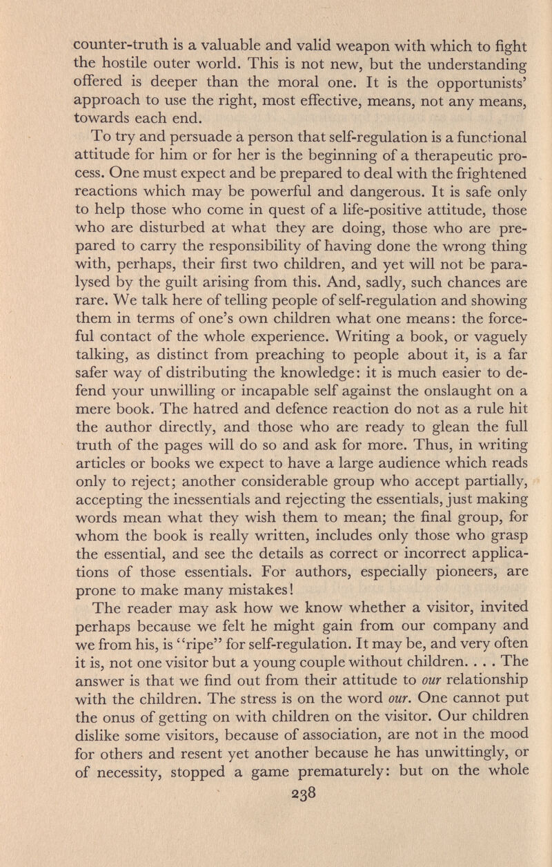 counter-truth is a valuable and valid weapon with which to fight the hostile outer world. This is not new, but the understanding offered is deeper than the moral one. It is the opportunists' approach to use the right, most effective, means, not any means, towards each end. To try and persuade a person that self-regulation is a functional attitude for him or for her is the beginning of a therapeutic pro¬ cess. One must expect and be prepared to deal with the frightened reactions which may be powerful and dangerous. It is safe only to help those who come in quest of a life-positive attitude, those who are disturbed at what they are doing, those who are pre¬ pared to carry the responsibility of having done the wrong thing with, perhaps, their first two children, and yet will not be para¬ lysed by the guilt arising from this. And, sadly, such chances are rare. We talk here of telling people of self-regulation and showing them in terms of one's own children what one means : the force¬ ful contact of the whole experience. Writing a book, or vaguely talking, as distinct from preaching to people about it, is a far safer way of distributing the knowledge : it is much easier to de¬ fend your unwilling or incapable self against the onslaught on a mere book. The hatred and defence reaction do not as a rule hit the author directly, and those who are ready to glean the full truth of the pages will do so and ask for more. Thus, in writing articles or books we expect to have a large audience which reads only to reject; another considerable group who accept partially, accepting the inessentials and rejecting the essentials, just making words mean what they wish them to mean; the final group, for whom the book is really written, includes only those who grasp the essential, and see the details as correct or incorrect applica¬ tions of those essentials. For authors, especially pioneers, are prone to make many mistakes ! The reader may ask how we know whether a visitor, invited perhaps because we felt he might gain from our company and we from his, is ripe for self-regulation. It may be, and very often it is, not one visitor but a young couple without children. . . . The answer is that we find out from their attitude to our relationship with the children. The stress is on the word our. One cannot put the onus of getting on with children on the visitor. Our children dislike some visitors, because of association, are not in the mood for others and resent yet another because he has unwittingly, or of necessity, stopped a game prematurely: but on the whole 238