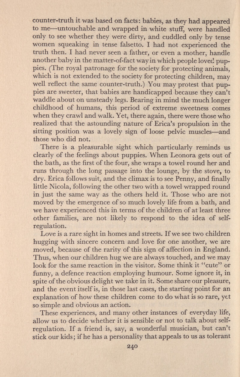 counter-truth it was based on facts ; babies, as they had appeared to me—untouchable and wrapped in white stuff, were handled only to see whether they were dirty, and cuddled only by tense women squeaking in tense falsetto. I had not experienced the truth then. I had never seen a father, or even a mother, handle another baby in the matter-of-fact way in which people loved pup¬ pies. (The royal patronage for the society for protecting animals, which is not extended to the society for protecting children, may well reflect the same counter-truth.) You may protest that pup¬ pies are sweeter, that babies are handicapped because they can't waddle about on unsteady legs. Bearing in mind the much longer childhood of humans, this period of extreme sweetness comes when they crawl and walk. Yet, there again, there were those who realized that the astounding nature of Erica's propulsion in the sitting position was a lovely sign of loose pelvic muscles—and those who did not. There is a pleasurable sight which particularly reminds us clearly of the feelings about puppies. When Leonora gets out of the bath, as the first of the four, she wraps a towel round her and runs through the long passage into the lounge, by the stove, to dry. Erica follows suit, and the climax is to see Penny, and finally little Nicola, following the other two with a towel wrapped round in just the same way as the others held it. Those who are not moved by the emergence of so much lovely life from a bath, and we have experienced this in terms of the children of at least three other families, are not likely to respond to the idea of self- regulation. Love is a rare sight in homes and streets. If we see two children hugging with sincere concern and love for one another, we are moved, because of the rarity of this sign of affection in England. Thus, when our children hug we are always touched, and we may look for the same reaction in the visitor. Some think it cute or funny, a defence reaction employing humour. Some ignore it, in spite of the obvious delight we take in it. Some share our pleasure, and the event itself is, in those last cases, the starting point for an explanation of how these children come to do what is so rare, yet so simple and obvious an action. These experiences, and many other instances of everyday life, allow us to decide whether it is sensible or not to talk about self- regulation. If a friend is, say, a wonderful musician, but can't stick our kids; if he has a personality that appeals to us as tolerant 240