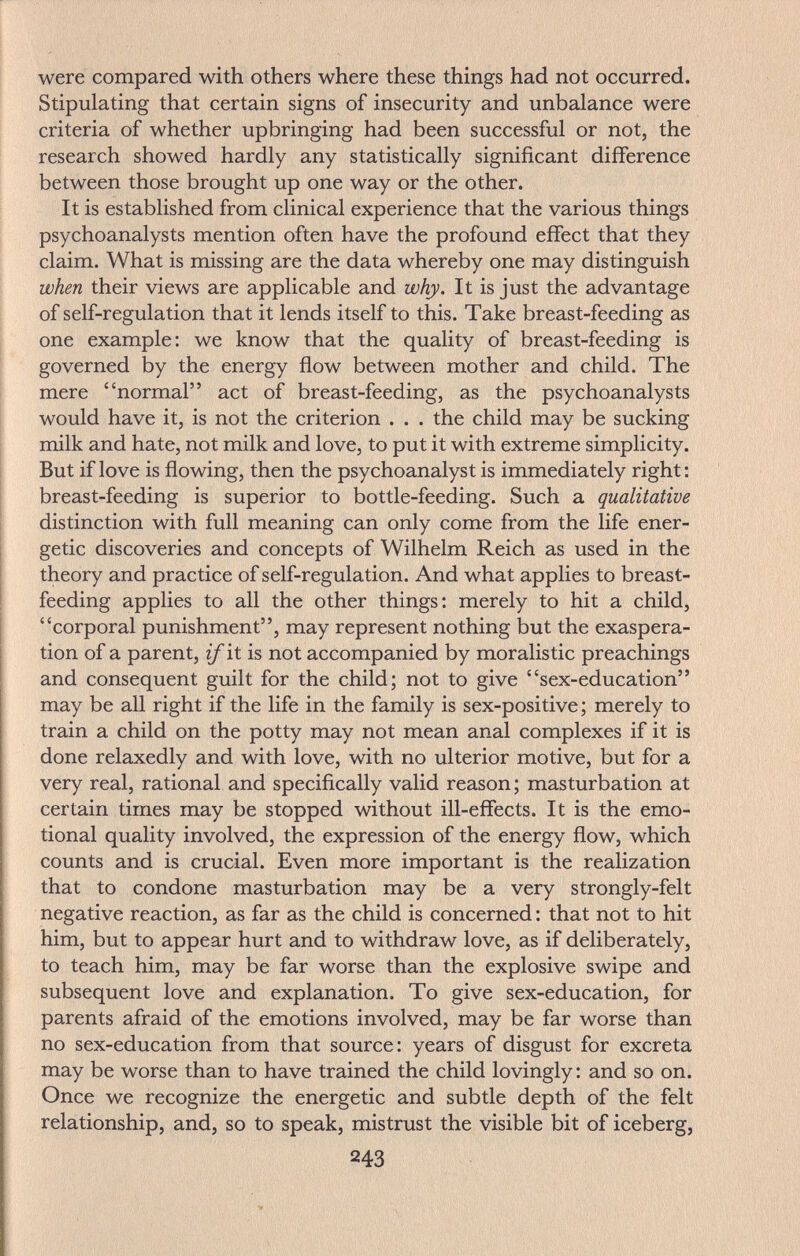 were compared with others where these things had not occurred. Stipulating that certain signs of insecurity and unbalance were criteria of whether upbringing had been successful or not, the research showed hardly any statistically significant difference between those brought up one way or the other. It is established from clinical experience that the various things psychoanalysts mention often have the profound effect that they claim. What is missing are the data whereby one may distinguish when their views are applicable and why. It is just the advantage of self-regulation that it lends itself to this. Take breast-feeding as one example: we know that the quality of breast-feeding is governed by the energy flow between mother and child. The mere normal act of breast-feeding, as the psychoanalysts would have it, is not the criterion . . . the child may be sucking milk and hate, not milk and love, to put it with extreme simplicity. But if love is flowing, then the psychoanalyst is immediately right : breast-feeding is superior to bottle-feeding. Such a qualitative distinction with full meaning can only come from the life ener¬ getic discoveries and concepts of Wilhelm Reich as used in the theory and practice of self-regulation. And what applies to breast¬ feeding applies to all the other things: merely to hit a child, corporal punishment, may represent nothing but the exaspera¬ tion of a parent, if it is not accompanied by moralistic preachings and consequent guilt for the child; not to give sex-education may be all right if the life in the family is sex-positive; merely to train a child on the potty may not mean anal complexes if it is done relaxedly and with love, with no ulterior motive, but for a very real, rational and specifically valid reason; masturbation at certain times may be stopped without ill-effects. It is the emo¬ tional quality involved, the expression of the energy flow, which counts and is crucial. Even more important is the realization that to condone masturbation may be a very strongly-felt negative reaction, as far as the child is concerned : that not to hit him, but to appear hurt and to withdraw love, as if deliberately, to teach him, may be far worse than the explosive swipe and subsequent love and explanation. To give sex-education, for parents afraid of the emotions involved, may be far worse than no sex-education from that source: years of disgust for excreta may be worse than to have trained the child lovingly : and so on. Once we recognize the energetic and subtle depth of the felt relationship, and, so to speak, mistrust the visible bit of iceberg, 243