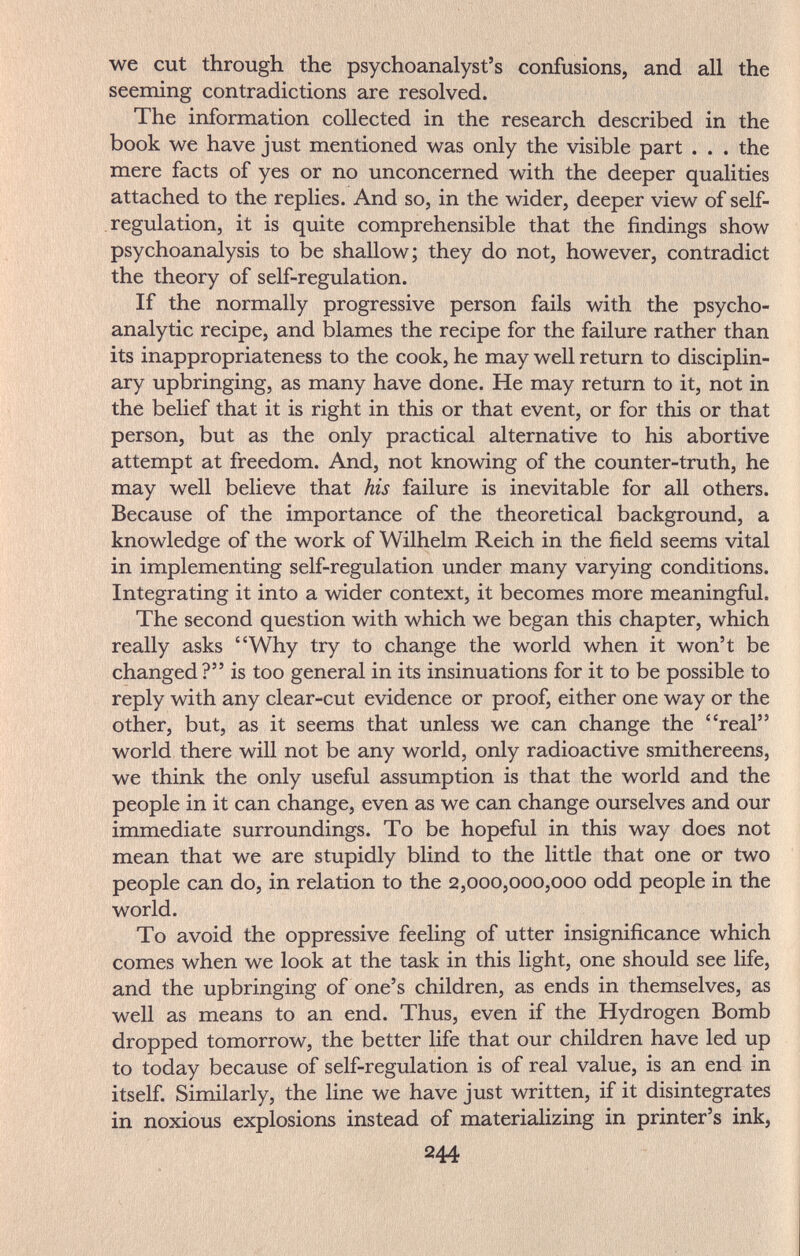 we cut through the psychoanalyst's confusions, and all the seeming contradictions are resolved. The information collected in the research described in the book we have just mentioned was only the visible part ... the mere facts of yes or no unconcerned with the deeper qualities attached to the replies. And so, in the wider, deeper view of self- regulation, it is quite comprehensible that the findings show psychoanalysis to be shallow; they do not, however, contradict the theory of self-regulation. If the normally progressive person fails with the psycho¬ analytic recipe, and blames the recipe for the failure rather than its inappropriateness to the cook, he may well return to disciplin¬ ary upbringing, as many have done. He may return to it, not in the belief that it is right in this or that event, or for this or that person, but as the only practical alternative to his abortive attempt at freedom. And, not knowing of the counter-truth, he may well believe that his failure is inevitable for all others. Because of the importance of the theoretical background, a knowledge of the work of Wilhelm Reich in the field seems vital in implementing self-regulation under many varying conditions. Integrating it into a wider context, it becomes more meaningful. The second question with which we began this chapter, which really asks Why try to change the world when it won't be changed? is too general in its insinuations for it to be possible to reply with any clear-cut evidence or proof, either one way or the other, but, as it seems that unless we can change the real world there will not be any world, only radioactive smithereens, we think the only useful assumption is that the world and the people in it can change, even as we can change ourselves and our immediate surroundings. To be hopeful in this way does not mean that we are stupidly blind to the little that one or two people can do, in relation to the 2,000,000,000 odd people in the world. To avoid the oppressive feeling of utter insignificance which comes when we look at the task in this light, one should see life, and the upbringing of one's children, as ends in themselves, as well as means to an end. Thus, even if the Hydrogen Bomb dropped tomorrow, the better life that our children have led up to today because of self-regulation is of real value, is an end in itself. Similarly, the line we have just written, if it disintegrates in noxious explosions instead of materializing in printer's ink, 244