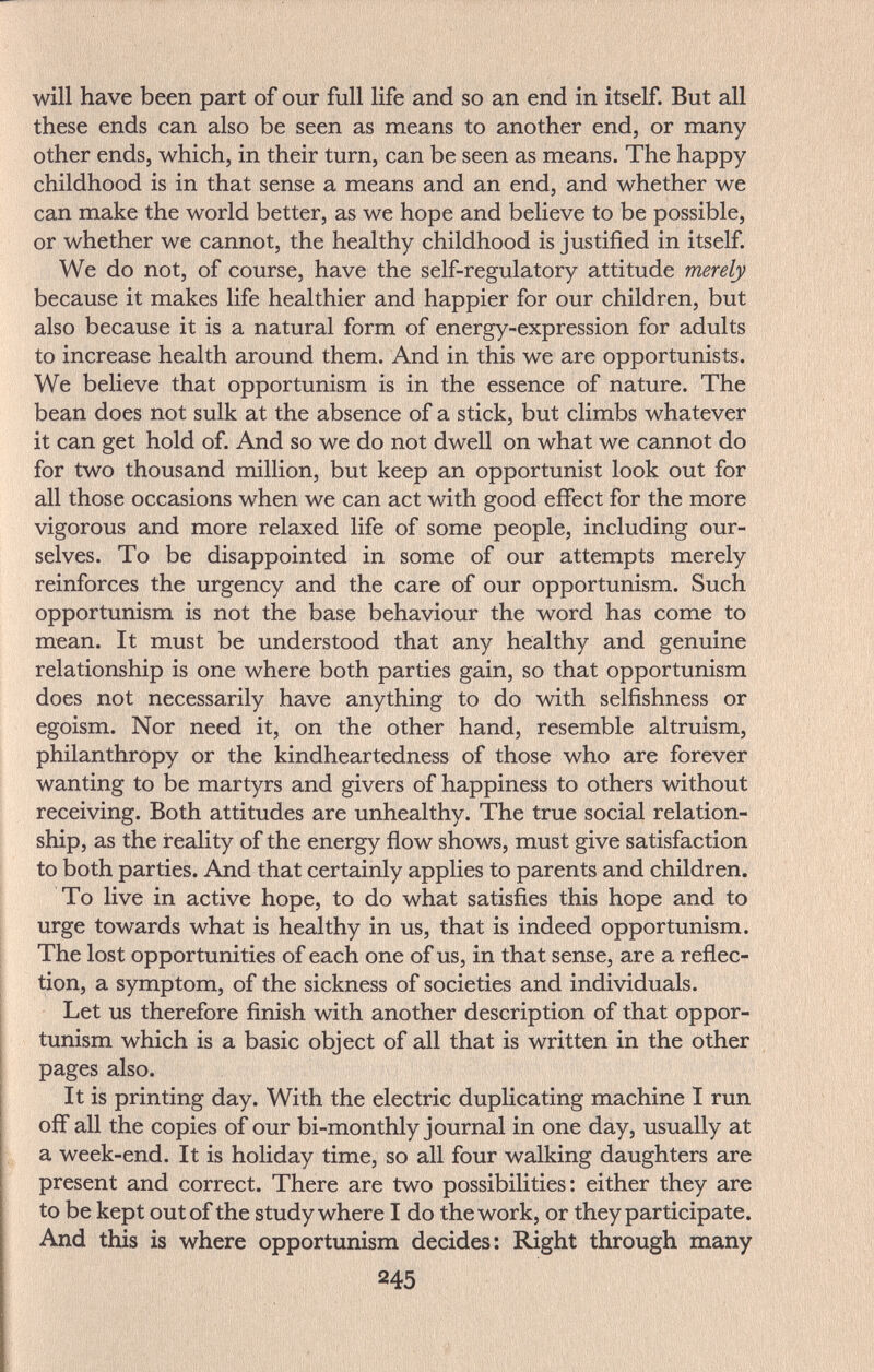 will have been part of our full life and so an end in itself. But all these ends can also be seen as means to another end, or many- other ends, which, in their turn, can be seen as means. The happy childhood is in that sense a means and an end, and whether we can make the world better, as we hope and believe to be possible, or whether we cannot, the healthy childhood is justified in itself. We do not, of course, have the self-regulatory attitude merely because it makes life healthier and happier for our children, but also because it is a natural form of energy-expression for adults to increase health around them. And in this we are opportunists. We believe that opportunism is in the essence of nature. The bean does not sulk at the absence of a stick, but climbs whatever it can get hold of. And so we do not dwell on what we cannot do for two thousand million, but keep an opportunist look out for all those occasions when we can act with good effect for the more vigorous and more relaxed life of some people, including our¬ selves. To be disappointed in some of our attempts merely reinforces the urgency and the care of our opportunism. Such opportunism is not the base behaviour the word has come to mean. It must be understood that any healthy and genuine relationship is one where both parties gain, so that opportunism does not necessarily have anything to do with selfishness or egoism. Nor need it, on the other hand, resemble altruism, philanthropy or the kindheartedness of those who are forever wanting to be martyrs and givers of happiness to others without receiving. Both attitudes are unhealthy. The true social relation¬ ship, as the reality of the energy flow shows, must give satisfaction to both parties. And that certainly applies to parents and children. To live in active hope, to do what satisfies this hope and to urge towards what is healthy in us, that is indeed opportunism. The lost opportunities of each one of us, in that sense, are a reflec¬ tion, a symptom, of the sickness of societies and individuals. Let us therefore finish with another description of that oppor¬ tunism which is a basic object of all that is written in the other pages also. It is printing day. With the electric duplicating machine I run off all the copies of our bi-monthly journal in one day, usually at a week-end. It is holiday time, so all four walking daughters are present and correct. There are two possibilities: either they are to be kept out of the study where I do the work, or they participate. And this is where opportunism decides: Right through many 245