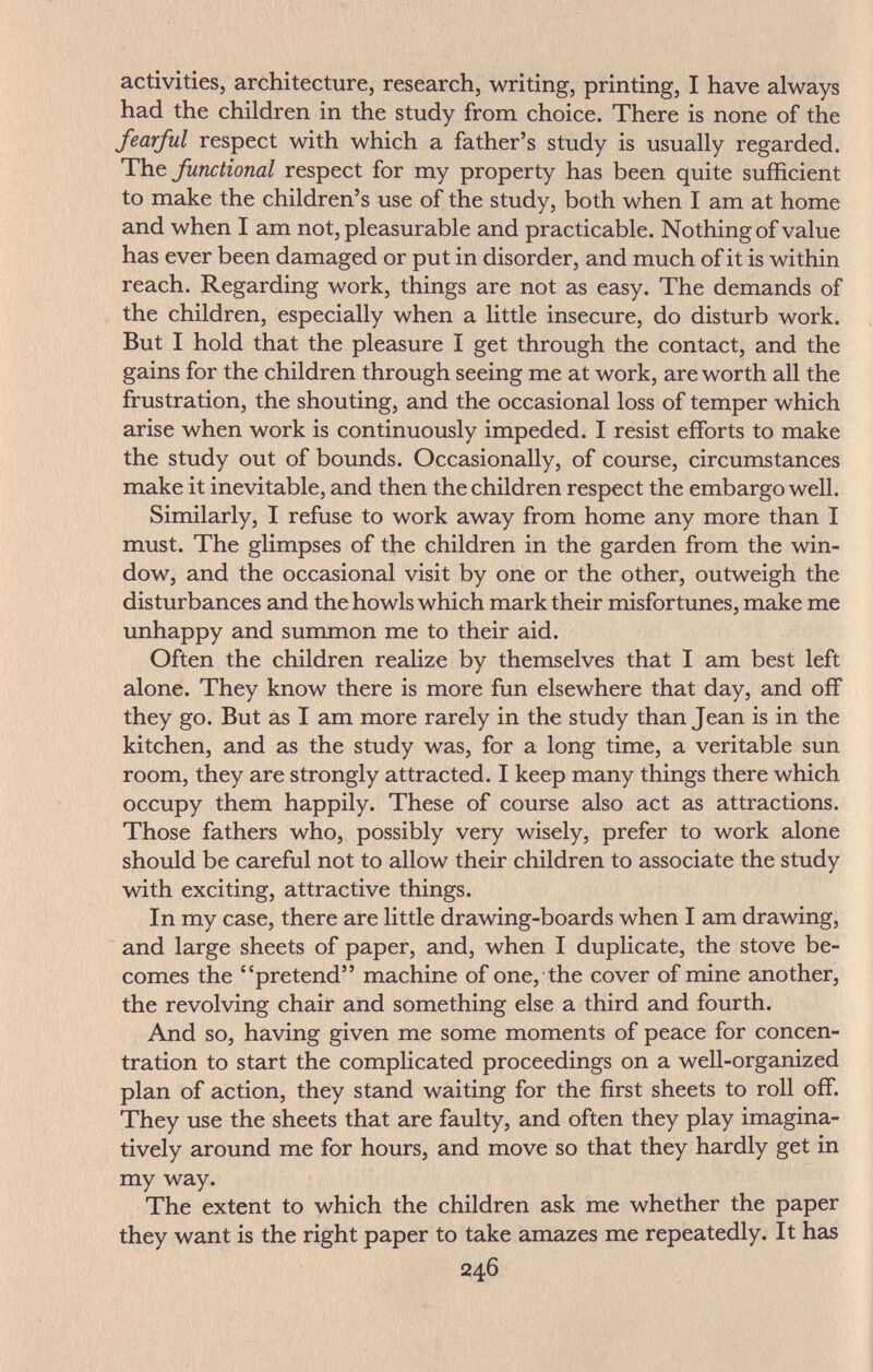 activities, architecture, research, writing, printing, I have always had the children in the study from choice. There is none of the fearful respect with which a father's study is usually regarded. T\iQ functional respect for my property has been quite sufficient to make the children's use of the study, both when I am at home and when I am not, pleasurable and practicable. Nothing of value has ever been damaged or put in disorder, and much of it is within reach. Regarding work, things are not as easy. The demands of the children, especially when a little insecure, do disturb work. But I hold that the pleasure I get through the contact, and the gains for the children through seeing me at work, are worth all the frustration, the shouting, and the occasional loss of temper which arise when work is continuously impeded, I resist efforts to make the study out of bounds. Occasionally, of course, circumstances make it inevitable, and then the children respect the embargo well. Similarly, I refuse to work away from home any more than I must. The glimpses of the children in the garden from the win¬ dow, and the occasional visit by one or the other, outweigh the disturbances and the howls which mark their misfortunes, make me unhappy and summon me to their aid. Often the children realize by themselves that I am best left alone. They know there is more fun elsewhere that day, and off they go. But as I am more rarely in the study than Jean is in the kitchen, and as the study was, for a long time, a veritable sun room, they are strongly attracted. I keep many things there which occupy them happily. These of course also act as attractions. Those fathers who, possibly very wisely, prefer to work alone should be careful not to allow their children to associate the study with exciting, attractive things. In my case, there are little drawing-boards when I am drawing, and large sheets of paper, and, when I duplicate, the stove be¬ comes the pretend machine of one, the cover of mine another, the revolving chair and something else a third and fourth. And so, having given me some moments of peace for concen¬ tration to start the complicated proceedings on a well-organized plan of action, they stand waiting for the first sheets to roll oflf. They use the sheets that are faulty, and often they play imagina¬ tively around me for hours, and move so that they hardly get in my way. The extent to which the children ask me whether the paper they want is the right paper to take amazes me repeatedly. It has 246