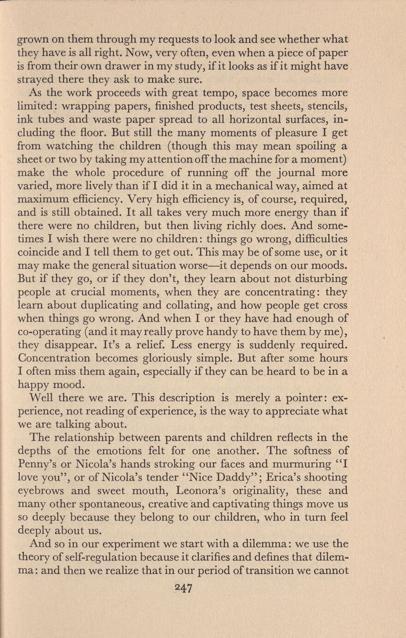 grown on them through my requests to look and see whether what they have is all right. Now, very often, even when a piece of paper is from their own drawer in my study, if it looks as if it might have strayed there they ask to make sure. As the work proceeds with great tempo, space becomes more limited: wrapping papers, finished products, test sheets, stencils, ink tubes and waste paper spread to all horizontal surfaces, in¬ cluding the floor. But still the many moments of pleasure I get from watching the children (though this may mean spoiling a sheet or two by taking my attention off the machine for a moment) make the whole procedure of running off the journal more varied, more lively than if I did it in a mechanical way, aimed at maximum efficiency. Very high efficiency is, of course, required, and is still obtained. It all takes very much more energy than if there were no children, but then living richly does. And some¬ times I wish there were no children : things go wrong, difficulties coincide and I tell them to get out. This may be of some use, or it may make the general situation worse—it depends on our moods. But if they go, or if they don't, they learn about not disturbing people at crucial moments, when they are concentrating: they learn about duplicating and collating, and how people get cross when things go wrong. And when I or they have had enough of co-operating (and it may really prove handy to have them by me), they disappear. It's a relief. Less energy is suddenly required. Concentration becomes gloriously simple. But after some hours I often miss them again, especially if they can be heard to be in a happy mood. Well there we are. This description is merely a pointer: ex¬ perience, not reading of experience, is the way to appreciate what we are talking about. The relationship between parents and children reflects in the depths of the emotions felt for one another. The softness of Penny's or Nicola's hands stroking our faces and murmuring 'T love you, or of Nicola's tender Nice Daddy; Erica's shooting eyebrows and sweet mouth, Leonora's originality, these and many other spontaneous, creative and captivating things move us so deeply because they belong to our children, who in turn feel deeply about us. And so in our experiment we start with a dilemma : we use the theory of self-regulation because it clarifies and defines that dilem¬ ma : and then we realize that in our period of transition we cannot 247