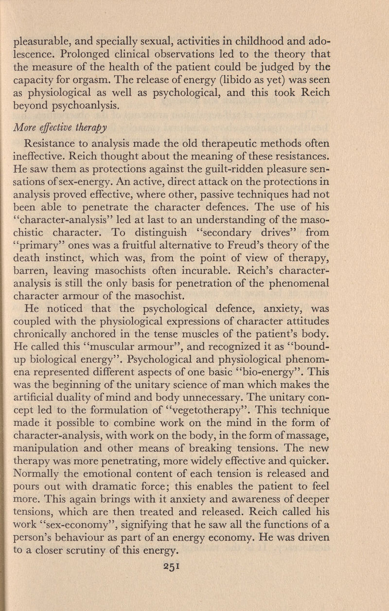 pleasurable, and specially sexual, activities in childhood and ado¬ lescence. Prolonged clinical observations led to the theory that the measure of the health of the patient could be judged by the capacity for orgasm. The release of energy (libido as yet) was seen as physiological as well as psychological, and this took Reich beyond psychoanlysis. More effective therapy Resistance to analysis made the old therapeutic methods often ineffective. Reich thought about the meaning of these resistances. He saw them as protections against the guilt-ridden pleasure sen¬ sations of sex-energy. An active, direct attack on the protections in analysis proved effective, where other, passive techniques had not been able to penetrate the character defences. The use of his character-analysis led at last to an understanding of the maso¬ chistic character. To distinguish secondary drives from primary ones was a fruitful alternative to Freud's theory of the death instinct, which was, from the point of view of therapy, barren, leaving masochists often incurable. Reich's character- analysis is still the only basis for penetration of the phenomenal character armour of the masochist. He noticed that the psychological defence, anxiety, was coupled with the physiological expressions of character attitudes chronically anchored in the tense muscles of the patient's body. He called this muscular armour, and recognized it as bound- up biological energy. Psychological and physiological phenom¬ ena represented different aspects of one basic bio-energy. This was the beginning of the unitary science of man which makes the artificial duality of mind and body unnecessary. The unitary con¬ cept led to the formulation of vegetotherapy. This technique made it possible to combine work on the mind in the form of character-analysis, with work on the body, in the form of massage, manipulation and other means of breaking tensions. The new therapy was more penetrating, more widely effective and quicker. Normally the emotional content of each tension is released and pours out with dramatic force; this enables the patient to feel more. This again brings with it anxiety and awareness of deeper tensions, which are then treated and released. Reich called his work sex-economy, signifying that he saw all the functions of a person's behaviour as part of an energy economy. He was driven to a closer scrutiny of this energy. 251