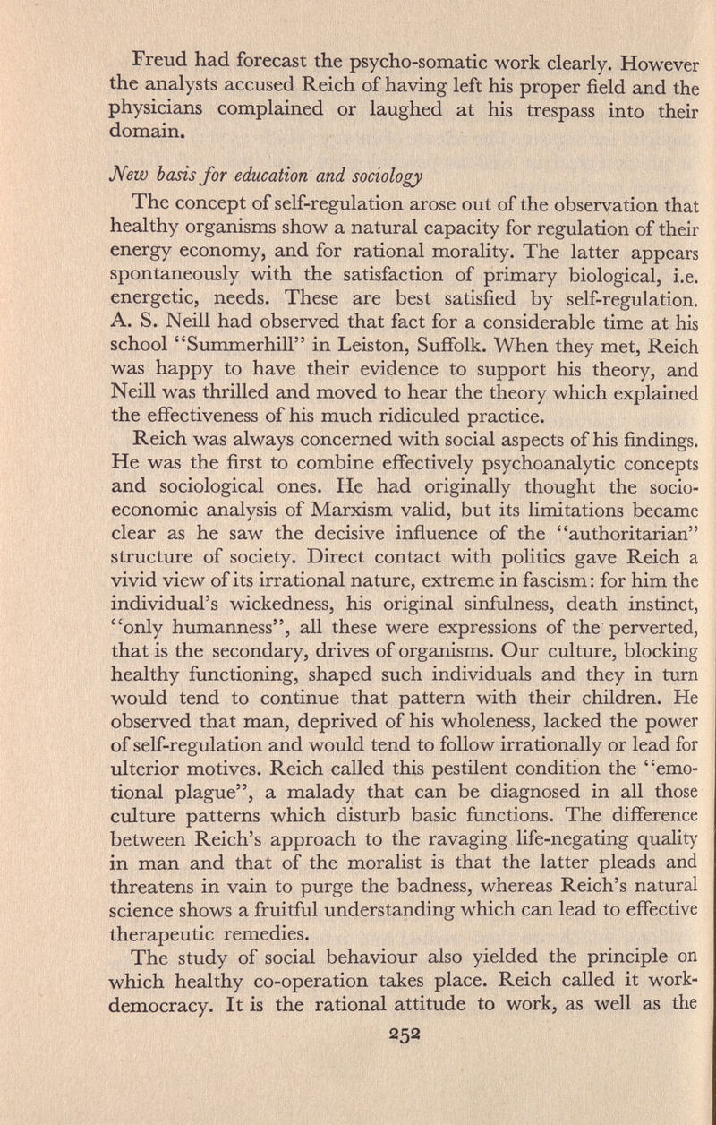 Freud had forecast the psycho-somatic work clearly. However the analysts accused Reich of having left his proper field and the physicians complained or laughed at his trespass into their domain. Жегю basis for education and sociology The concept of self-regulation arose out of the observation that healthy organisms show a natural capacity for regulation of their energy economy, and for rational morality. The latter appears spontaneously with the satisfaction of primary biological, i.e. energetic, needs. These are best satisfied by self-regulation. A. S. Neill had observed that fact for a considerable time at his school Summerhill in Leiston, Suffolk. When they met, Reich was happy to have their evidence to support his theory, and Neill was thrilled and moved to hear the theory which explained the effectiveness of his much ridiculed practice. Reich was always concerned with social aspects of his findings. He was the first to combine effectively psychoanalytic concepts and sociological ones. He had originally thought the socio¬ economic analysis of Marxism valid, but its limitations became clear as he saw the decisive influence of the authoritarian structure of society. Direct contact with politics gave Reich a vivid view of its irrational nature, extreme in fascism : for him the individual's wickedness, his original sinfulness, death instinct, only humanness, all these were expressions of the perverted, that is the secondary, drives of organisms. Our culture, blocking healthy functioning, shaped such individuals and they in turn would tend to continue that pattern with their children. He observed that man, deprived of his wholeness, lacked the power of self-regulation and would tend to follow irrationally or lead for ulterior motives. Reich called this pestilent condition the emo¬ tional plague, a malady that can be diagnosed in all those culture patterns which disturb basic functions. The difference between Reich's approach to the ravaging life-negating quality in man and that of the moralist is that the latter pleads and threatens in vain to purge the badness, whereas Reich's natural science shows a fruitful understanding which can lead to effective therapeutic remedies. The study of social behaviour also yielded the principle on which healthy co-operation takes place. Reich called it work- democracy. It is the rational attitude to work, as well as the 252