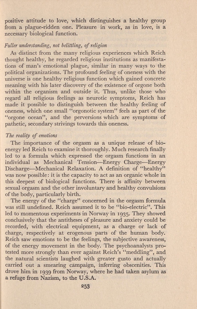 positive attitude to love, which distinguishes a healthy group from a plague-ridden one. Pleasure in work, as in love, is a necessary biological function. Fuller understanding, not belittling, of religion As distinct from the many religious experiences which Reich thought healthy, he regarded religious institutions as manifesta¬ tions of man's emotional plague, similar in many ways to the political organizations. The profound feeling of oneness with the universe is one healthy religious function which gained concrete meaning with his later discovery of the existence of orgone both within the organism and outside it. Thus, unlike those who regard all religious feelings as neurotic symptoms, Reich has made it possible to distinguish between the healthy feeling of oneness, which one small orgonotic system feels as part of the orgone ocean, and the perversions which are symptoms of pathetic, secondary strivings towards this oneness. The reality of emotions The importance of the orgasm as a unique release of bio- energy led Reich to examine it thoroughly. Much research finally led to a formula which expressed the orgasm functions in an individual as Mechanical Tension—Energy Charge—Energy Discharge—Mechanical Relaxation. A definition of healthy was now possible : it is the capacity to act as an organic whole in this deepest of biological functions. There is afiinity between sexual orgasm and the other involuntary and healthy convulsions of the body, particularly birth. The energy of the charge concerned in the orgasm formula was still undefined. Reich assumed it to be bio-electric. This led to momentous experiments in Norway in 1935. They showed conclusively that the antitheses of pleasure and anxiety could be recorded, with electrical equipment, as a charge or lack of charge, respectively at erogenous parts of the human body. Reich saw emotions to be the feelings, the subjective awareness, of the energy movement in the body. The psychoanalysts pro¬ tested more strongly than ever against Reich's meddling, and the natural scientists laughed with greater gusto and actually carried out a smearing campaign, inferring obscenities. This drove him in 1939 from Norway, where he had taken asylum as a refuge from Nazism, to the U.S.A. 253