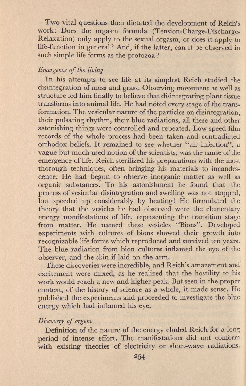 Two vital questions then dictated the development of Reich's work: Does the orgasm formula (Tension-Charge-Discharge- Relaxation) only apply to the sexual orgasm, or does it apply to life-function in general ? And, if the latter, can it be observed in such simple life forms as the protozoa ? Emergence of the living In his attempts to see life at its simplest Reich studied the disintegration of moss and grass. Observing movement as well as structure led him finally to believe that disintegrating plant tissue transforms into animal life. He had noted every stage of the trans¬ formation. The vesicular nature of the particles on disintegration, their pulsating rhythm, their blue radiations, all these and other astonishing things were controlled and repeated. Low speed film records of the whole process had been taken and contradicted orthodox beliefs. It remained to see whether air infection, a ' vague but much used notion of the scientists, was the cause of the emergence of life. Reich sterilized his preparations with the most thorough techniques, often bringing his materials to incandes¬ cence. He had begun to observe inorganic matter as well as organic substances. To his astonishment he found that the process of vesicular disintegration and swelling was not stopped, but speeded up considerably by heating! He formulated the theory that the vesicles he had observed were the elementary energy manifestations of life, representing the transition stage from matter. He named these vesicles Bions. Developed experiments with cultures of bions showed their growth into recognizable life forms which reproduced and survived ten years. The blue radiation from bion cultures inflamed the eye of the observer, and the skin if laid on the arm. These discoveries were incredible, and Reich's amazement and excitement were mixed, as he realized that the hostility to his work would reach a new and higher peak. But seen in the proper context, of the history of science as a whole, it made sense. He published the experiments and proceeded to investigate the blue energy which had inflamed his eye. Discovery of organe Definition of the nature of the energy eluded Reich for a long period of intense eflbrt. The manifestations did not conform with existing theories of electricity or short-wave radiations. 254